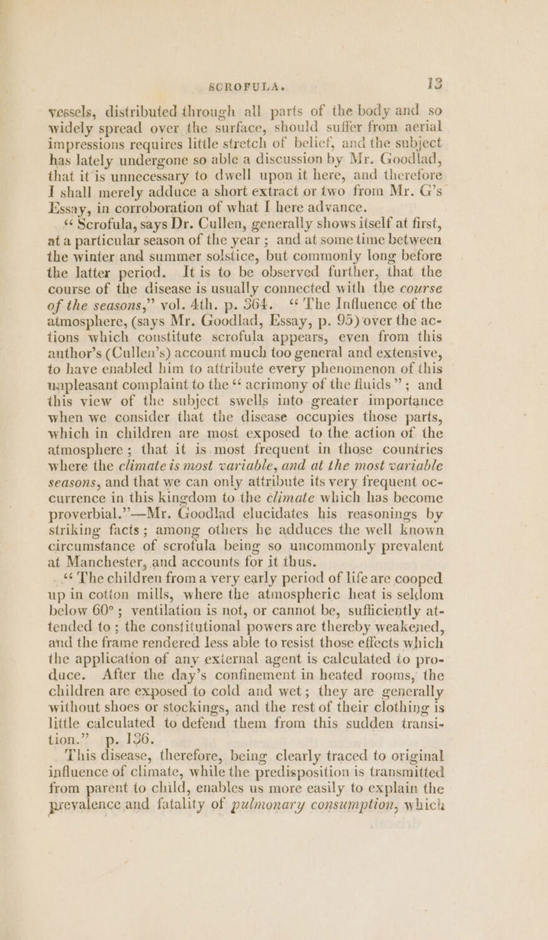SCROFULA. iS vessels, distributed through all parts of the body and so widely spread over the surface, should suffer from aerial impressions requires little stretch of belicf, and the subject has lately undergone so able a discussion by Mr. Goodlad, that it is unnecessary to dwell upon it here, and therefore I shall merely adduce a short extract or two from Mr. G’s” Essay, in corroboration of what I here advance. * Scrofula, says Dr. Cullen, generally shows itself at first, at a particular season of the year ; and at some time between the winter and summer solstice, but commonly long before the latter period. It is to be observed further, that the course of the disease is usually connected with the course of the seasons,” vol. Ath. p. 364. ‘* The Influence of the atmosphere, (says Mr. Goodlad, Essay, p. 95) over the ac- tions which constitute scrofula appears, even from this author’s (Cullen’s) account much too general and extensive, to have enabled him to attribute every phenomenon of this unpleasant complaint to the ‘ acrimony of the fiuids” ; and this view of the subject swells into greater importance when we consider that the disease occupies those parts, which in children are most exposed to the action of the atmosphere; that it is most frequent in those countries where the climateis most variable, and at the most variable seasons, and that we can only attribute its very frequent oc- currence in this kingdom to the climate which has become proverbial.”—Mr. Goodlad elucidates his reasonings by striking facts; among others he adduces the well known circumstance of scrotula being so uncommonly prevalent at Manchester, and accounts for it thus. _ *¢ The children from a very early period of life are cooped up in cotion mills, where the atmospheric heat is seldom below 60°; ventilation is not, or cannot be, sufficiently at- tended to; the constitutional powers are thereby weakened, and the frame rendered less able to resist those effects which the application of any external agent is calculated to pro- duce. After the day’s confinement in heated rooms, the children are exposed to cold and wet; they are gencrally without shoes or stockings, and the rest of their clothing is little calculated to defend them from this sudden transi- tion.” p. 136. This disease, therefore, being clearly traced to original influence of climate, while the predisposition is transmitted from parent to child, enables us more easily to explain the prevalence and fatality of pulmonary consumption, which