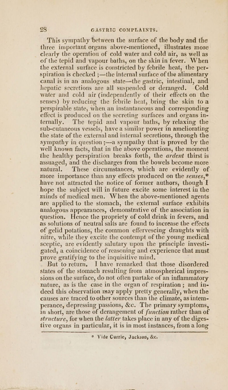 This sympathy between the surface of the body and the three important organs above-mentioned, illustrates more clearly the operation of cold water and cold air, as well as of the tepid and vapour baths, on the skin in fever. When the external surface is constricted by febrile heat, the per- spiration is checked ;—the internal surface of the alimentary canal is in an analogous state—the gastric, intestinal, and hepatic secretions are all suspended or deranged. Cold water and cold air (independently of their effects on the senses) by reducing the febrile heat, bring the skin toa perspirable state, when an instantaneous and corresponding effect is produced on the secreting surfaces and organs in- ternally. The tepid and vapour baths, by relaxing the sub-cutaneous vessels, have a similar power in ameliorating the state of the external and internal secretions, through the sympathy in question ;—a sympathy that is proved by the well known facts, that in the above operations, the moment the healthy perspiration breaks forth, the ardent thirst is assuaged, and the discharges from the bowels become more natural. These circumstances, which are evidently of. more importance than any effects produced on the senses,* have not attracted the notice of former authors, though I hope the subject will in future excite some interest in the minds of medical men. When the above-mentioned agents are applied to the stomach, the external surface exhibits analogous appearances, demonstrative of the association in question. Hence the propriety of cold drink in fevers, and as solutions of neutral salts are found to increase the effects of gelid potations, the common effervescing draughts with nitre, while they excite the contempt of the young medical sceptic, are evidently salutary upon the principle investi- gated, a coincidence of reasoning and experience that must prove gratifying to the inquisitive mind. But to return, I have remarked that those disordered states of the stomach resulting from atmospherical impres- sions on the surface, do not often partake of an inflammatory nature, as is the case in the organ of respiration ; and in- deed this observation may apply pretty generally, when the causes are traced to other sources than the climate, as intem- perance, depressing passions, &c. The primary symptoms, in short, are those of derangement of function rather than of structure, for when the latter takes place in any of the diges- tive organs in particular, it is in most instances, from a long * Vide Currie, Jackson, &c.
