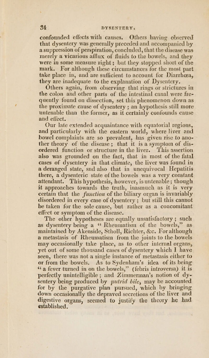 confounded effects with causes. Others haying observed that dysentery was generally preceded and accompanied by a suppression of perspiration, concluded, that the disease was merely a vicarious afflux of fluids to the bowels, and they were in some measure right ; but they stopped short of the mark. For although these circumstances for the most part take place in, and are suflicient to account for Diarrhoea, they are inadequate to the explanation of Dysentery. Others again, from observing that rings or strictures in the colon and other parts of the intestinal canal were fre- quently found on dissection, set this phenomenon down as the proximate cause of dyseutery ; an hypothesis still more untenable than the former, as it certainly confounds cause and effect. Our late extended acquaintance with equatorial regions, and particularly with the eastern world, where liver and. bowel complaints are so prevalent, has given rise to ano- ther theory of the disease; that it is a symptom of dis- ordered function or structure in the liver. This assertion also was grounded on the fact, that in most of the fatal cases of dysentery in that climate, the liver was found in a deranged state, snd also that in unequivocal Hepatitis there, a dysenteric state of the bowels was a very constant attendant. This hypothesis, however, is untenable; though it approaches towards the truth, inasmuch as it is very certain that the fumction of the biliary organ is invariably disordered in every case of dysentery ; but still this cannot be taken for the sole cause, but rather as a concomitant effect or symptom of the disease. The other hypotheses are equally unsatisfactory ; such as dysentery being a ‘“‘ Rheumatism of the bowels,” as maintained by Akenside, Stholl, Richter, &amp;c. For although a metastasis of Rheumatism from the joints to the bowels may occasionally take place, as to other internal organs, yet out of some thousand cases of dysentery which I have seen, there was not a single instance of metastasis either to or from the bowels. As to Sydenham’s idea of its being ‘¢ a fever turned in on the bowels,” (febris introversa) 1t is perfectly unintelligible ; and Zimmerman’s notion of dy- sentery being produced by pztrid bile, may be accounted for by the purgative plan pursued, which by bringing down occasionally the depraved secretions of the liver and digestive organs, seemed to justify the theory he had established.