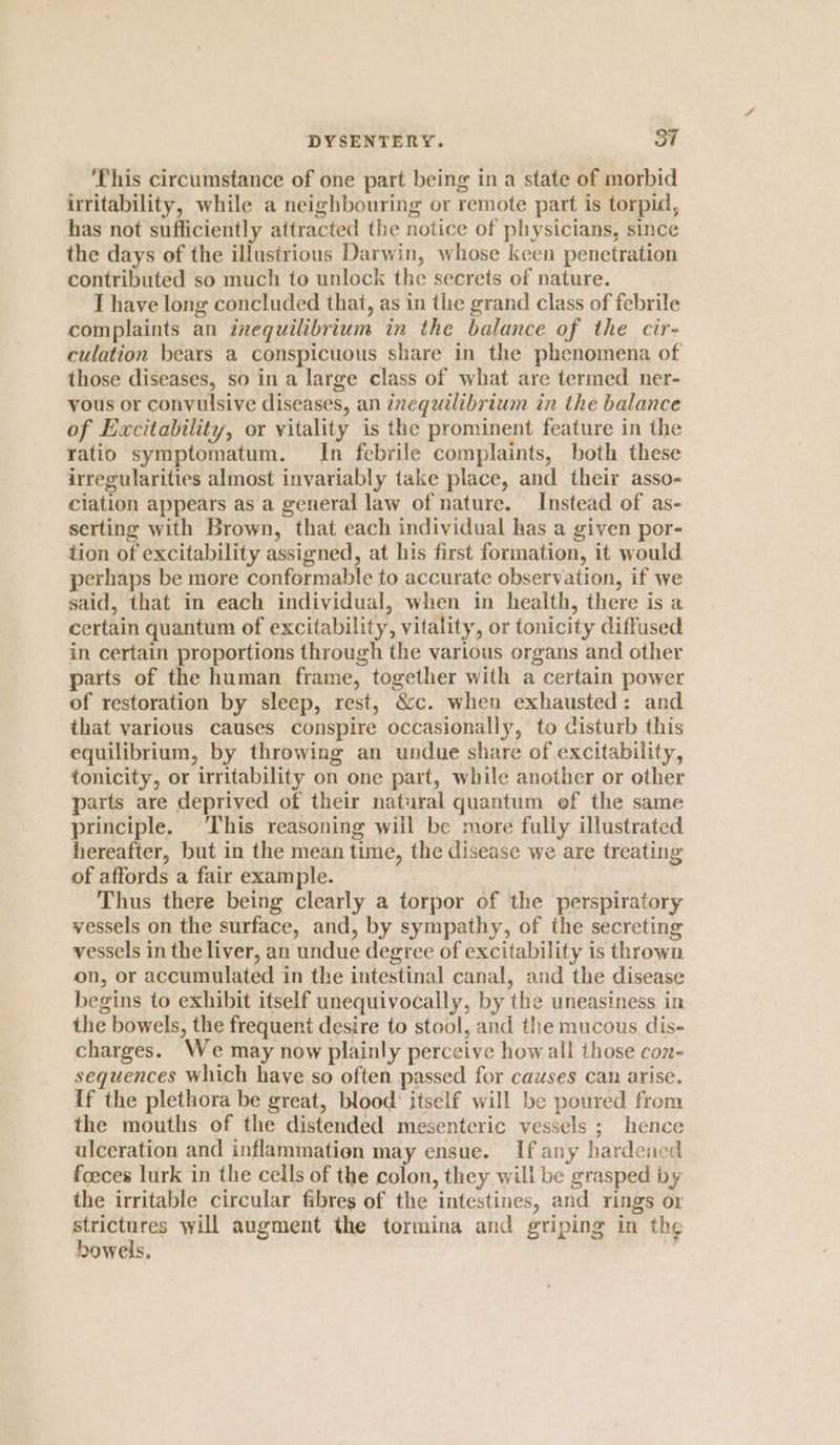 ‘This circumstance of one part being in a state of morbid irritability, while a neighbouring or remote part is torpid, has not sufficiently attracted the notice of physicians, since the days of the illustrious Darwin, whose keen penetration contributed so much to unlock the secrets of nature. I have long concluded that, as in the grand class of febrile complaints an inequilibrium in the balance of the cir- culation bears a conspicuous share in the phenomena of those diseases, so in a large class of what are termed ner- vous or conyulsive diseases, an inequilibrium in the balance of Excitability, or vitality is the prominent feature in the ratio symptomatum. In febrile complaints, both these irregularities almost invariably take place, and their asso- ciation appears as a general law of nature. Instead of as- serting with Brown, that each individual has a given por- tion of excitability assigned, at his first formation, it would perhaps be more conformable to accurate observation, if we said, that in each individual, when in health, there is a certain quantum of excitability, vitality, or tonicity diffused in certain proportions through the various organs and other parts of the human frame, together with a certain power of restoration by sleep, rest, &c. when exhausted: and that various causes conspire occasionally, to cisturb this equilibrium, by throwing an undue share of excitability, tonicity, or irritability on one part, while another or other parts are deprived of their natural quantum of the same principle. ‘This reasoning will be more fully illustrated hereafter, but in the mean time, the disease we are treating of affords a fair example. | | Thus there being clearly a torpor of the perspiratory vessels on the surface, and, by sympathy, of the secreting vessels in the liver, an undue degree of excitability is thrown on, or accumulated in the intestinal canal, and the disease begins to exhibit itself unequivocally, by the uneasiness in the bowels, the frequent desire to stool, and the mucous. dis- charges. We may now plainly perceive how all ihose con- sequences which have so often passed for causes can arise. If the plethora be great, blood’ itself will be poured from the mouths of the distended mesenteric vessels ; hence ulceration and inflammation may ensue. If any hardened foeces lurk in the cells of the colon, they will be grasped by the irritable circular fibres of the intestines, and rings or strictures will augment the tormina and griping in the bowels. ‘“