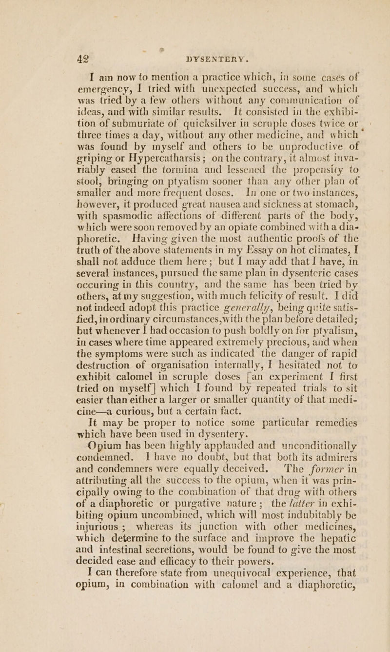 I am now to mention a practice which, in some cases of emergency, I tried with unexpected success, and whicli was tried by a few others without any communication of ideas, and with similar results. It consisted in the exhibi- tion of submuriate of quicksilver in scraple doses twice or | three times a day, without any other medicine, and which was found by myself and others to be unproductive of griping or Hypercatharsis; on the contrary, it almost inva- riably eased the tormina and lessened the propensity to stool, bringing on ptyalism sooner than any other plan of smaller and more frequent doses. In one or two instances, however, it produced great nausea and sickness at stomach, with spasmodic affections of different parts of the body, which were soon removed by an opiate combined witha dia phoretic. Having given the most authentic proofs of the truth of the above statements in my Essay on hot climates, I shall not adduce them here; but [ may add that I have, in several instances, pursued the same plan in dysentcric cases occuring in this country, and the same has been tried by others, at my suggestion, with much felicity of result. I did not indeed adopt this practice generally, being quite satis- fied, in ordinary circumstances,with the plan before detailed; but whenever | had occasion to push boldly on for ptyalism, in cases where time appeared extremely precious, aud when the symptoms were such as indicated the danger of rapid destruction of organisation internally, I hesitated not to exhibit calomel in scruple doses [an experiment [ first tried on myself | which I found by repeated trials to sit easier than either a larger or smaller quantity of that medi- cine—a curious, but a certain fact. It may be proper to notice some particular remedies which have been used in dysentery. Opium has been highly applauded and unconditionally condemned. Ihave no doubt, but that both its admirers and condemners were equally deceived. The former in attributing all the success to the opium, when it was prin- cipally owing to the combination of that drug with others of a diaphoretic or purgative nature; the /atter in exhi- biting opium uncombined, which will most indubitably be injurious ;| whereas its junction with other medicines, which determine to the surface and improve the hepatic and intestinal secretions, would be found to give the most decided ease and efficacy to their powers. I can therefore state from unequivocal experience, that opium, in combination with calomel and a diaphoretic,