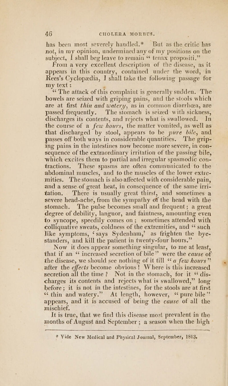 has been most severely handled.* But as the critic has not, in my opinion, undermined any of my positions on the subject, I shall beg leave to remain “* tenax propositi.” From a very excellent description of the disease, as it appears in this country, contained under the word, in Rees’s Cyclopedia, I shall take the following passage for my text: “ The attack of this complaint is generally sudden. The bowels are seized with griping pains, and the stools which are at first thin and watery, as in common diarrhoea, are passed frequently. The stomach is seized with sickness, discharges its contents, and rejects what is swallowed. In the course of a few hours, the matter vomited, as well as that discharged by stool, appears to be pure bile, and passes off both ways in considerable quantities. ‘The grip- ing pains in the intestines now become more severe, in con- sequence of the extraordinary irritation of the passing bile, which excites them to partial and irregular spasmodic con- tractions. ‘These spasms are often communicated to the abdominal muscles, and to the muscles of the lower extre- mities. ‘The stomach is also affected with considerable pain, and a sense of great heat, in consequence of the same irri- tation. There is usually great thirst, and sometimes a severe head-ache, from the sympathy of the head with the stomach. The pulse becomes small and frequent; a great degree of debility, languor, and faintness, amounting even to syncope, speedily comes on; sometimes attended with colliquative sweats, coldness of the extremities, and “* such like symptoms, ‘ says Sydenham,’ as frighten the bye- standers, and kill the patient in twenty-four hours.” Now it does appear something singular, to me at least, that if an “ increased secretion of bile” were the cause of the disease, we should see nothing of it till ** a few hours” after the effects become obvious ! 1 Where is this increased secretion all the time? Not in the stomach, for it ‘ dis- charges its contents and rejects what is swallowed,” long before; it is not in the intestines, for the stools are at first ‘* thin and watery.” At length, however, ‘pure bile” appears, and it is accused of being the cause of all the mischief, It is true, that we find this disease most prevalent in the months of August and September ; a season when the high ° —— * Vide New Medical and Physical Journal, September, 1513,
