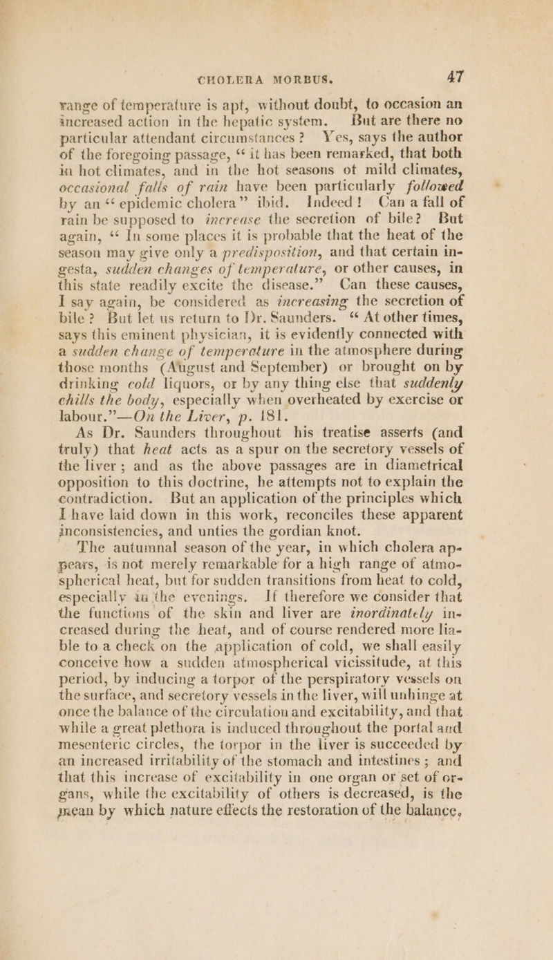 range of temperature is apt, without doubt, to occasion an increased action in the hepatic system. But are there no particular attendant circumstances? Yes, says the author of the foregoing passage, “ it has been remarked, that both in hot climates, and in the hot seasons ot mild climates, occasional falls of rain have been particularly followed by an ‘‘ epidemic cholera” ibid. Indeed! Can a fall of rain be supposed to increase the secretion of bile? But again, ‘* In some places it is probable that the heat of the season may give only a predisposition, and that certain in- gesta, sudden changes of temperature, or other causes, in this state readily excite the disease.”” Can these causes, I say again, be considered as increasing the secretion of bile? But let us return to Dr. Saunders. “ At other times, says this eminent physician, it is evidently connected with a sudden change of temperature in the atmosphere during those months (August and September) or brought on by drinking cold liquors, or by any thing else that suddenly chills the body, especially when overheated by exercise or labour.” —On the Liver, p. 181. As Dr. Saunders throughout his treatise asserts (and truly) that heat acts as a spur on the secretory vessels of the liver; and as the above passages are in diametrical opposition to this doctrine, he attempts not to explain the contradiction. But an application of the principles which I have laid down in this work, reconciles these apparent inconsistencies, and unties the gordian knot. The autumnal season of the year, in which cholera ap- pears, is not merely remarkable for a high range of atmo- spherical heat, but for sudden transitions from heat to cold, especially am ithe evenings. If therefore we consider that the functions of the skin and liver are inordinately in- creased during the heat, and of course rendered more lia- ble to a check on the application of cold, we shall easily conceive how a sudden atmospherical vicissitude, at this period, by inducing a torpor of the perspixatory vessels on the surface, and secretory vessels in the liver, will unhinge at once the balance of the circulation and excitability, and that while a great plethora is induced throughout the portal and mesenteric circles, the torpor in the liver is succeeded by an increased irritability of the stomach and intestines ; and that this increase of excitability in one organ or set of or- gans, while the excitability of others is decreased, is the ynean by which nature effects the restoration of the balance,
