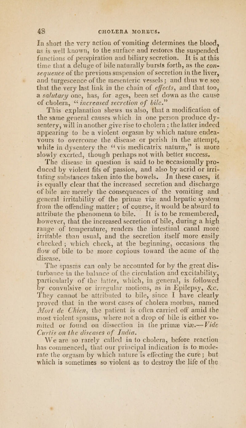 In short the very action of vomiting determines the blood, as is well known, to the surface and restores the suspended functions of perspiration and biliary secretion. It is at this time that a deluge of bile naturally bursts forth, as the con- seguence of the previous suspension of secretion in the liver, and turgescence of the mesenteric vessels ; and thus we see that the very last link in the chain of effects, and that too, a salutary one, has, for ages, been set down as the cause of cholera, “‘ zzcreased secretion of bile.” This explanation shews us also, that a modification of the same general causes which in one person produce dy- sentery, will in another give rise to cholera ; the latter indeed appearing to be a violent orgasm by which nature endea- vours to overcome the disease or perish in the attempt, while in dysentery the “vis medicatrix nature,” is more slowly exerted, though perhaps not with better success. The disease in question is said to be occasionally pro- duced by violent fits of passion, and also by acrid or irri- tating substances taken into the bowels. In these cases, if is equally clear that the increased secretion and discharge of bile are merely the consequences of the vomiting and_ general irritability of the prime vie and hepatic system from the offending matter; of course, it would be absurd to attribute the phenomena to bile. _ [t is to be remembered, however, that the increased secretion of bile, during a high range of temperature, renders the intestinal canal more irritable than usual, and the secretion itself more easily checked ; which check, at the beginning, occasions thie flow of bile to be more copious toward the acme of the disease. The spasms can only be accounted for by the great dis- turbance in the balance of the circulation and excitability, particularly of the latter, which, in general, is followed by convulsive or irregular motions, as in Epilepsy, &amp;c. They cannot be attributed to bile, since I have clearly proved that in the worst cases of cholera morbus, named Mort de Chien, the patient is often carried off amid the most violent spasms, where not a drop of bile is either vo- mited or found on dissection in the prime viw.— Vide Curtis on the diseases of India. Weare so rarely called in to cholera, before reaction has commenced, that our principal indication is to mode- rate the orgasm by which nature is effecting the cure; but which is sometimes so violent as to destroy the life of the