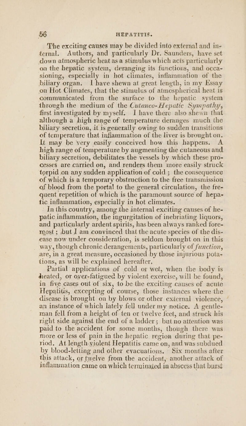 The exciting causes may be divided into external and in- ternal. Authors, and particularly Dr. Saunders, have set down atmospheric heat as a stimulus which acts particularly on the hepatic system, deranging its functions, and occa- sioning, especially in hot climates, inflammation of the biliary organ. I have shewn at great length, in my Essay on Hot Climates, that the stimulus of atmospherical heat is communicated from the surface to the hepatic system through the medium of the Cuianeo-Hepatic Sympathy, first investigated by myself. I have there also shewn that although a high range of temperature deranges much the biliary secretion, it 1s generally owing to sudden transitions of temperature that inflammation of the liver is brought on. It may be very easily conceived how this happens. A high range of temperature by augmenting the cutaneous and biliary secretion, debilitates the vessels by which these pro- cesses are carried on, and renders them more easily struck torpid on any sudden application of cold ; the consequence of which is a temporary obstruction to the free transmission of bleed from the portal to the general circulation, the fre- quent repetition of which is the paramount source of hepa- tic inflammation, especially in hot climates. — In this country, among the internal exciting causes of he- patic inflammation, the ingurgitation of inebriating liquors, and particularly ardent spirits, has been always ranked fore- most; but J am convinced that the acute species of the dis- ease now under consideration, is seldom brought on in this way, though chronic derangements, particularly of function, are, in a great measure, occasioned by those injurious pota- tions, as will be explained hereafter, Partial applications of cold or wet, when the body is heated, or oyer-fatiguecd by violent exercise, will be found, in five cases out of six, to be the exciting causes of acute Hepatitis, excepting of course, those instances where the disease is brought on by blows or other external violence, ~ an instance of which lately fell under my netice. A gentle- man fell from a height of ten or twelve feet, and struck his right side against the end of a ladder; but no attention was paid to the accident for some months, though there was more or less of pain in the hepatic region during that pe- riod. At length.yiolent Hepatitis came on, and was subdued by blood-letting and other evacuations. Six months after this attack, or twelve from the accident, another attack of inflammation came on which terminated in abscess that bursé