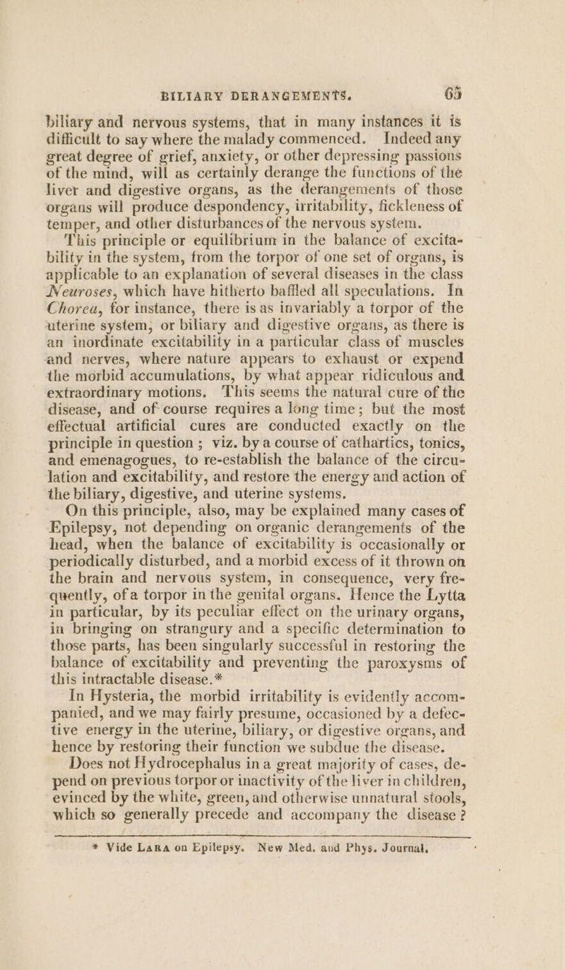 biliary and nervous systems, that in many instances it is difficult to say where the malady commenced. Indeed any great degree of grief, anxiety, or other depressing passions of the mind, will as certainly derange the functions of the liver and digestive organs, as the derangements of those organs will produce despondency, irritability, fickleness of temper, and other disturbances of the nervous system. This principle or equilibrium in the balance of excita- bility in the system, from the torpor of one set of organs, is applicable to an explanation of several diseases in the class Neuroses, which have hitherto baffled all speculations. In Chorea, for instance, there is as invariably a torpor of the uterine system, or biliary and digestive organs, as there is an inordinate excitability in a particular class of muscles and nerves, where nature appears to exhaust or expend the morbid accumulations, by what appear ridiculous and extraordinary motions. ‘This seems the natural cure of the disease, and of: course requires a long time; but the most effectual artificial cures are conducted exactly on the principle in question ; viz. by a course of cathartics, tonics, and emenagogues, to re-establish the balance of the circu- lation and excitability, and restore the energy and action of the biliary, digestive, and uterine systems. On this principle, also, may be explained many cases of Epilepsy, not depending on organic derangements of the head, when the balance of excitability is occasionally or periodically disturbed, and a morbid excess of it thrown on the brain and nervous system, in consequence, very fre- quently, ofa torpor in the genital organs. Hence the Lytta in particular, by its peculiar effect on the urinary organs, in bringing on strangury and a specific determination to those parts, has been singularly successful in restoring the balance of excitability and preventing the paroxysms of this intractable disease.* In Hysteria, the morbid irritability is evidently accom- panied, and we may fairly presume, occasioned by a defec- tive energy in the uterine, biliary, or digestive organs, and hence by restoring their function we subdue the disease. Does not Hydrocephalus ina great majority of cases, de- pend on previous torpor or inactivity of the liver in children, evinced by the white, green, and otherwise unnatural stools, which so generally precede and accompany the disease ? * Vide LaRa on Epilepsy. New Med. and Phys. Journal,