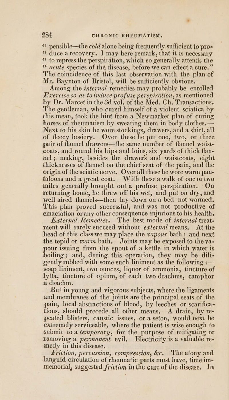 “ pensible—the co/d alone being frequently sufficient to pro «¢ duce arecovery. I may here remark, that it is necessary “¢ to repress the perspiration, which so generally attends the ** acute species of the disease, before we can effect a cure.” The coincidence of this last observation with the plan of Mr. Baynton of Bristol, will be sufficiently obvious. Among the internal remedies may probably be enrolled Fixercise so as toinduce profuse perspiration, as mentioned by Dr. Marcet in the 3d vol. of the Med. Ch. Transactions. The gentleman, who cured himself of a violent sciatica by this mean, took the hint from a Newmarket plan of curing horses of rheumatism by sweating them in body clothes.— Next to his skin he wore stockings, drawers, and a shirt, all of fleecy hosiery. Over these he put one, two, or three pair of flannel drawers—the same number of flannel waist- coats, and round his hips and loins, six yards of thick flan- nel ;. making, besides the drawers and waistcoats, eight thicknesses of flannel on the chief seat of the pain, and the origin of the sciatic nerve. Over all these he wore warm pan- taloons and a great coat. With these a walk of one or two miles generally brought out a profuse perspiration. On returning home, he threw off his wet, and put on dry, and well aired flannels--then lay down on a bed not warmed. This plan proved successful, and was not productive of emaciation or any other consequence injurious to his health. External Remedies. The best mode of znternal treat- ment will rarely succeed without external means. At the head of this class we may place the vapour bath; and next the tepid or warm bath. Joints may be exposed to the va- pour issuing from the spout of a kettle in which water is boiling; and, during this operation, they may be dili- gently rubbed with some such liniment as the following :— soap liniment, two ounces, liquor of ammonia, tincture of lytta, tincture of opium, of each two drachms, camphor a drachm. But in young and vigorous subjects, where the ligaments and membranes of the joints are the principal seats of the pain, local abstractions of blood, by leeches or scarifica- tions, should precede all other means. &lt;A drain, by re- peated blisters, caustic issues, or a seton, would next be extremely serviceable, where the patient is wise enough to submit toa temporary, for the purpose of mitigating or removing a permanent evil. Llectricity is a valuable re- medy in this disease. Friction, percussion, compression, &amp;c. The atony and languid circulation of rheumatic parts must have, time im- memorial, suggested friction in the cure of the disease. In