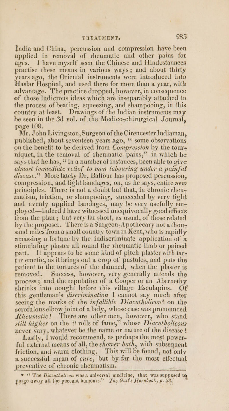 India and China, percussion and compression have been applied in removal of rheumatic and other pains for ages. I have myself seen the Chinese and Hindostannees practise these means in various ways; and about thirty years ago, the Oriental instruments were introduced into Haslar Hospital, and used there for more than a year, with advantage. The practice dropped, however, in consequence of those ludicrous ideas which are inseparably attached to the process of beating, squeezing, and shampooing, in this country at least. Drawings of the Indian instruments may be seen in the 3d vol. of the Medico-chirurgical Journal, page 109. Mr. John Livingston, Surgeon of the Cirencester Indiaman, published, about seventeen years ago, ‘* some observations on the benefit to be derived from Compression by the tour niquet, in the removal of rheumatic pains,” in which he says that he has, ‘‘ in a number of instances, been able to give almost immediate relief to men labouring under a painfub disease.” More lately Dr, Balfour has proposed percussion, compression, and tight bandages, on, as he says, entire new principles. There is not a doubt but that, in chronic rheu- matism, friction, or shampooing, succeeded by very tight and evenly applied bandages, may be very usefully em- ployed—indeed I have witnessed unequivocally good effects from the plan; but very far short, as usual, of those related by the proposer. There isa Surgeon-A pothecary not a thou- sand miles from a small country town in Kent, who is rapidly amassing a fortune by the indiscriminate application of a stimulating plaster all round the rheumatic limb or pained part. It appears to be some kind of pitch plaster with tare tar emetic, as it brings out a crop of pustules, and puts the patient to the tortures of the damned, when the plaster is removed. Success, however, very generally attends the process ; and the reputation of a Cooper or an Abernethy shrinks into nought before this village Esculapius. OF this gentleman’s discrimination I cannot say much after seeing the marks of the infallible Diacatholicon* on the scrofulous elbow joint of a lady, whose case was pronounced Rheumatic! There are other men, however, who stand still higher on the ‘rolls of fame,” whose Diacatholicons never vary, whatever be the name or nature of the disease ! Lastly, I would recommend, as perhaps the most power- ful external means of all, the shower bath, with subsequent friction, and warm clothing. This will be found, not only a successful mean of cure, but by far the most effectual preventive of chronic rheumatism. * *¢ The Diacatholicon wasa universal medicine, that was supposed tq purge away all the peccant humours.” Zhe Gull’s Hornbook, p. 53,