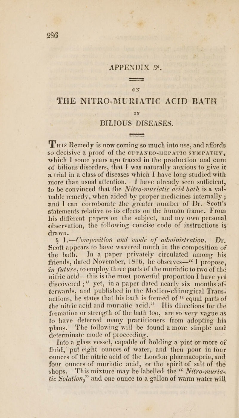 APPENDIX 3?. ON THE NiTRO-MURIATIC ACID BATH BILIOUS DISEASES. Purs Remed y is now coming so much into use, and affords so decisive a proof of the CcUTANEO-HEPATIC SYMPATHY, which | some years ago traced in the production and cure of bilious disorders, that I was naturally anxious to give it a trial in a class of diseases which I have long studied with more than usual attention. . I have already seen suflicient, to be convinced that the Nitro-muriatic acid bath is a val- uable remedy, when aided by proper medicines internally ; and I can corroborate the greater number of Dr. Scott’s statements relative to its effects on the human frame. From his different papers on the subject, and my own personal observation, the following concise code of instructions is drawn. | § 1.—Composition and mode of administration. Dr. Scott appears to have wavered much in the composition of the bath. In a paper privately circulated among his friends, dated November, 1816, he observes—“ ] propose, in future, toemploy three parts of the muriatic to two of the nitric acid—this is the most powerful proportion I have yet discovered ;” yet, ina paper dated nearly six months af- terwards, and published in the Medico-chirurgical Trans- actions, he states that his bath 1s formed of ‘ equal parts of the nitric acid and muriatic acid.” His directions for the formation or strength of the bath too, are so very vague as to have deterred many practitioners from adopting his lans. ‘Fhe following will be found a more simple and determinate mode of proceeding. Into a glass vessel, capable of holding a pint or more of fluid, put eight ounces of water, and then pour in four ounces of the nitric acid of the London pharmacopeia, and four ounces of muriatic acid, or the spirit of salt of the shops. ‘This mixture may be labelled the “* Nitro-muria- tic Solution,” and one ounce to a gallon of warm water will