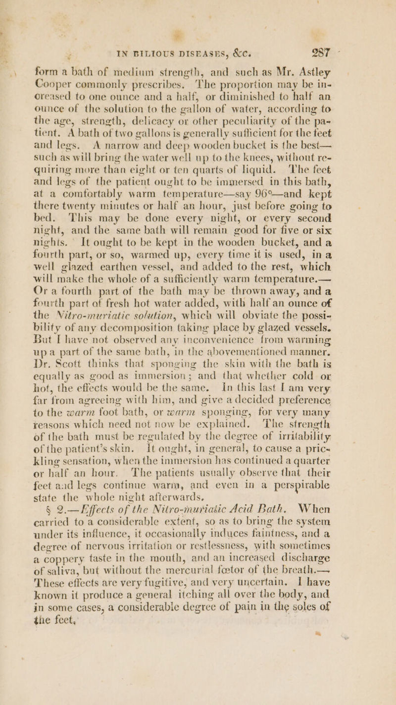 * ‘ IN BILIOUS DISEASES, &amp;e. 287 form a bath of medium strength, and suchas Mr. Astley Cooper commonly prescribes. ‘The proportion may be in- oreased to one ounce and a half, or diminished to half an ounce of the solution to the gallon of water, according to the age, strength, delicacy or other peculiarity of the pa-~ tient. A bath of two gallons is generally sufficient for the feet and legs. A narrow and deep wooden bucket is the best— such as will bring the water well up to the knees, without re- quiring more than eight or ten quarts of liquid. ‘The fect and legs of the patient ought to be immersed in this bath, at a comfortably warm temperature—say 96°—and kept there twenty minutes or half an hour, just before going to bed. ‘This may be done every night, or every second night, and the same bath will remain good for five or six nights. It ought to be kept in the wooden bucket, and a fourth part, or so, warmed up, every time itis used, ina well glazed earthen vessel, and added to the rest, which will make the whole of a sufficiently warm temperature.— Or a fourth part of the bath may be thrown away, and a fourth part of fresh hot water added, with half an ounce of the Vitro-muriatic solution, which will obviate the possi- bility of any decomposition taking place by glazed vessels. But [have not observed any inconvenience from warming up a part of the same bath, in the abovementioned manner. Dr. Scott thinks that sponging the skin with the bath is equally as good as immersion; and that whether cold or hot, the effects would be the same. In this last I am very far from agreeing with him, and give a decided preference to the warm foot bath, or warm sponging, for very many yeasons which need not now be explained. The strength of the bath must be regulated by the degree of irritability, of the patient's skin. it ought, in general, to cause a pric kling sensation, when the immersion has continued a quarter or half an hour. The patients usually observe that their feet and legs continue warm, and even in a perspirable state the whole night afterwards. § 2.—Effects of the Nitro-muriakic Acid Bath. When carried to a considerable extent, so as to bring the system under its influence, it occasionally induces faintness, and a decree of nervous irritation or restlessness, with sometimes a coppery taste in the mouth, and an increased discharge of saliva, but without the mercurial feetor of the breath.— These effects are very fugitive, and very uncertain. I have known it produce a general itching all over the body, and in some cases, a considerable degree of pain in the soles of the feet,