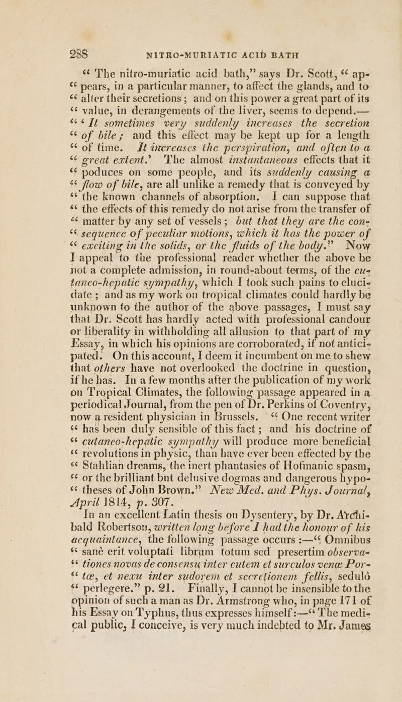 4 988 NITRO-MURIATIC ACID BATH ‘¢ The nitro-muriatic acid bath,” says Dr. Scott, * ap- ¢¢ nears, in a particular manner, to affect the glands, and to &lt;&lt; alter their secretions ; and on this power a great part of its ‘¢ value, in derangements of the liver, seems to depend.— &lt;¢ It sometimes very suddenly increases the secretion “of bile; and this effect may be kept up for a length “of time. Jt increases the perspiration, and often toa *¢ great extent.’ The almost instantaneous eftects that it &lt;¢ noduces on some people, and its svddenly causing a © flow of bile, are all unlike a remedy that 1s conveyed by ‘¢ the known channels of absorption. J can suppose that ‘¢ the effects of this remedy do not arise from the transfer of ‘¢ matter by any set of vessels; but that they are the con- ** sequence of peculiar motions, which it has the power of “ exciting in the solids, ar the fluids of the body.” Now IT appeal to the professiona] reader whether the above be not a complete admission, in round-about terms, of the cvs taneo-hepatic sympathy, which I took such pains to eluci- date ; and as my work on tropical climates could hardly be unknown to the author of the above passages, I must say that Dr. Scott has hardly acted with professional candour or liberality in withholding all allusion to that part of my Essay, in which his opinions are corroborated, if not antici- pated. On this account, I deem it incumbent on me to shew that others have not overlooked the doctrine in question, if he has. In afew months after the publication of my work on Tropical Climates, the following passage appeared in a periodical Journal, from the pen of Dr. Perkins of Coventry, now a resident physician in Priniacei ‘¢ One recent writer ¢¢ has been duly sensible of this fact; and his doctrine of ¢ cutaneo-hepatic sympathy will produce more beneficial s¢ revolutions in physic, than have ever been effected by the s¢ Stahlian dreams, the inert phantasies of Hofmanic spasm, €¢ or the brilliant but delusive dogmas and dangerous hypo- “¢ theses of John Brown.” New Med. and Phys. Journal, April 1814, p. 307. ) In an excellent Latin thesis on Dysentery, by Dr. Archi- bald Robertson, written long before I had the honour of his acquaintance, the following passage occurs :—‘$ Omnibus ** sané erit voluptati librum totum sed presertim observa- ®* tones novas de consensu inter cutem et surculos vene Por- ““ tae, et nexu inter sudorem et secretionem fellis, seduld ¢ perlegere.” p. 21. Finally, I cannot be insensible to the opinion of such a manas Dr. Armstrong who, in page 171 of his Essay on 'Typhus, thus expresses himself :—‘ The medi- cal public, I conceive, is very much indebted to Mr. James