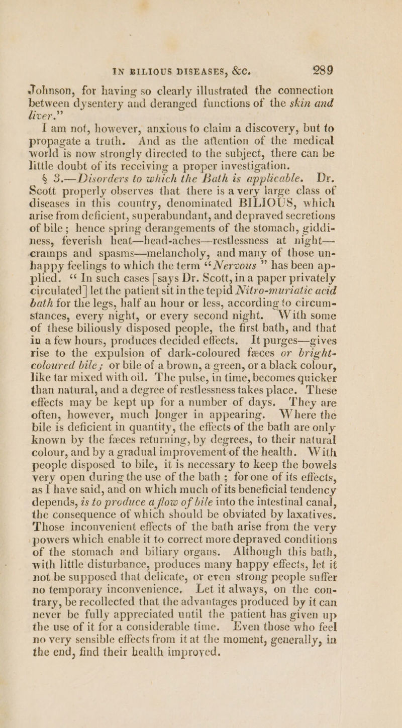 Johnson, for having so clearly illustrated the connection between dysentery and deranged functions of the skin and liver.” I am not, however, anxious to claim a discovery, but to propagate a truth. And as the attention of the medical world is now strongly directed to the subject, there can be little doubt of its receiving a proper investigation. § 3.—Disorders to which the Bath is applicable. Dr. Scott properly observes that there is a very large class of diseases in this country, denominated BILIOUS, which arise from deficient, superabundant, and depraved secretions of bile; hence spring derangements of the stomach, giddi- ness, feverish heat—head-aches—trestlessness at night— cramps and spasms—melancholy, and many of those un- happy feelings to which the term ‘* Nervous ” has been ap- plied. ‘ In such cases [says Dr. Scott, ina paper privately circulated | let the patient sit in the tepid Nitro-muriatic acid bath for the legs, half an hour or less, according to circum- stances, every night, or every second night. With some of these biliously disposed people, the first bath, and that in a few hours, produces decided effects. It purges—gives rise to the expulsion of dark-coloured feces or bright- coloured bile ; or bile of a brown, a green, ora black colour, like tar mixed with oil. The pulse, in time, becomes quicker than natural, and a degree of restlessness takes place. These effects may be kept up for a number of days. ‘They are often, however, much Jonger in appearing. Where the bile is deficient in quantity, the effects of the bath are only known by the feces returning, by degrees, to their natural colour, and by a gradual improvement of the health. With people disposed to bile, it is necessary to keep the bowels very open during the use of the bath ; for one of its effects, as I have said, and on which much of its beneficial tendency depends, zs to preduce a flow of bile into the intestinal canal, the consequence of which should be obviated by laxatives. Those inconvenient effects of the bath arise from the very powers which enable it to correct more depraved conditions of the stomach and biliary organs. Although this bath, with little disturbance, produces many happy effects, let it not be supposed that delicate, or even strong people suffer no temporary inconvenience. Let it always, on the con- trary, be recollected that the advantages produced by it can never be fully appreciated until the patient has given up the use of it for a considerable time. Liven those who feel no very sensible effects from it at the moment, generally, in the end, find their health improyed.