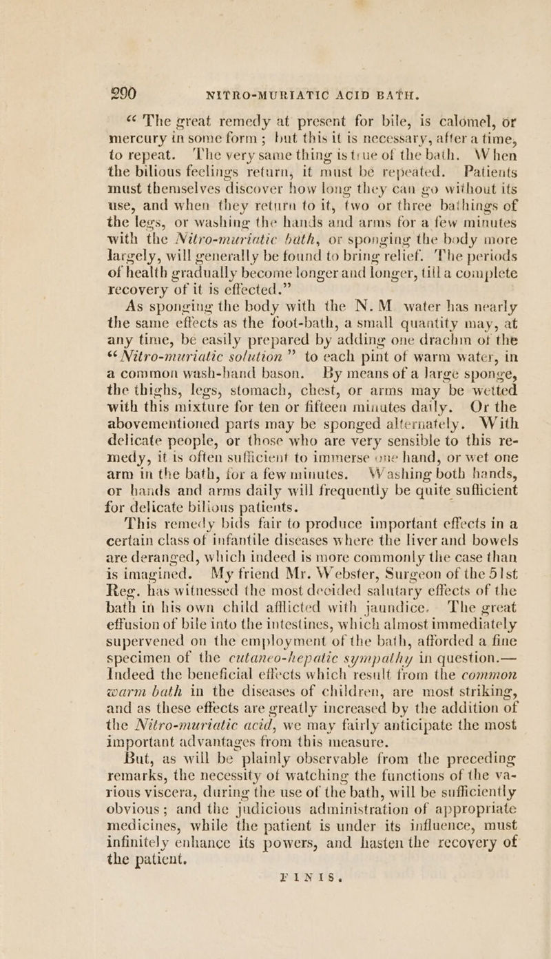 “&lt;The great remedy at present for bile, is calomel, or mercury insome form; but this it is necessary, after a time, to repeat. ‘The very same thing is true of the bath. W hen the bilious feelings return, it must bé repeated. Patients must themselves discover how long they can go without its use, and when they return to it, two or three bai hings of the legs, or washing the hands and arms for a few minutes with the Nitro-muriatic bath, or sponging the body more largely, will generally be tound to bring relief. The periods of health gradually become longer and longer, tilla complete recovery of it is effected.” As sponging the body with the N.M_ water has nearly the same effects as the foot-bath, a small quantity may, at any time, be easily prepared by ‘adding one drachm of the “‘ Nitro-muriatic solution” to each pint of warm water, in a common wash-hand bason. By means of a Jarge sponge, the thighs, legs, stomach, chest, or arms may be wetted with this mixture for ten or fifteen minutes daily. Or the abovementioned parts may be sponged alternately. With delicate people, or those who are very sensible to this re- medy, it is often sufficient to immerse one hand, or wet one arm in the bath, for a fewminutes. Washing both hands, or hands and arms daily will frequently be quite sufficient for delicate bilious patients. This remedy bids fair to produce important effects in a certain class of infantile diseases where the liver and bowels are deranged, which indeed is more commonly the case than is imagined. My friend Mr. Webster, Surgeon of the 51st Reg. has witnessed the most decided salutary effects of the bath in his own child afflicted with jaundice. The great effusion of bile into the intestines, which almost immediately supervened on the employment of the bath, afforded a fine specimen of the cutaneo-hepatic sympathy in question.— Indeed the beneficial effects which result from the common warm bath in the diseases of children, are most striking, and as these effects are greatly increased by the addition of the Nitro-muriatic acid, we may fairly anticipate the most important advantages from this measure. But, as will be plainly observable from the preceding remarks, the necessity of watching the functions of the va- rious viscera, during the use of the bath, will be sufficiently obvious ; and the judicious administration of appropriate medicines, while the patient is under its influence, must infinitely enhance its powers, and hasten the recovery of the paticnt. bs Sos