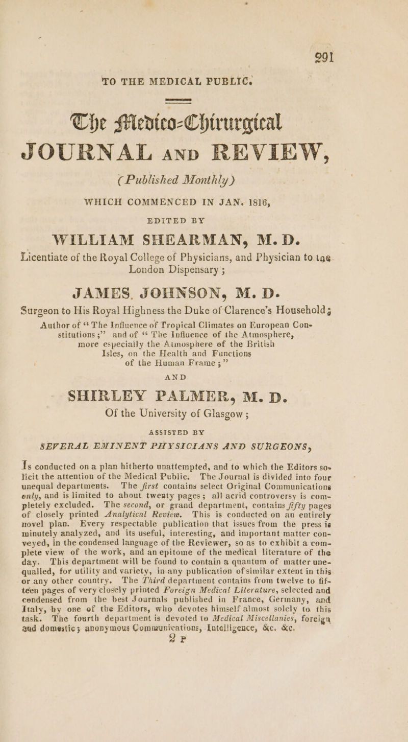TO THE MEDICAL PUBLIC. The Medico-Chiruraieal JOURNAL anv REVIEW, (Published Monthly) WHICH COMMENCED IN JAN. 1816, EDITED BY WILLIAM SHEARMAN, M.D. Licentiate of the Royal College of Physicians, and Physician to tag. London Dispensary ; JAMES, JOHNSON, M. D. Surgeon to His Royal Highness the Duke of Clarence’s Household 5 Author of ‘¢ The Influence of Tropical Climates on European Con- stitutions ;°’ and of ‘* The Influence of the Atmosphere, more especiaily the Atmosphere of the British Isles, on the Health and Functions of the Human Frame ;” AND SHIRLEY PALMER, M. D. Of the University of Glasgow ; ASSISTED BY SEVERAL EMINENT PHYSICIANS AND SURGEONS, 1s conducted ona plan hitherto unattempted, and to which the Editors so- licit the attention of the Medical Public. The Journal is divided into four unequal departments. The first contains select Original Communications only, and is limited to about twenty pages; all acrid controversy is com- pletely excluded. The second, or grand department, contains fifty pages of closely printed Analytical Review. This is conducted on an entirely novel plan. Every respectable publication that issues from the press is minutely analyzed, and its useful, interesting, and important matter con- veyed, in the condensed language of the Reviewer, so as to exhibit a com- plete view of the work, and anepitome of the medical literature of the day. This department will be found to contain a quautum of matter une- qualled, for utility and variety, in any publication of similar extent in this or any other country. The Third department contains from twelve to fif- teen pages of very closely printed Foreign Medical Literature, selected and condensed from the best Journals publisbed in France, Germany, and Italy, by one of tbe Editors, who devotes himself almost solely to this task. The fourth department is devoted to Medical Miscellanies, foreiga aud domestic; anonymous ct chan [atelligence, &c. &e. 2P