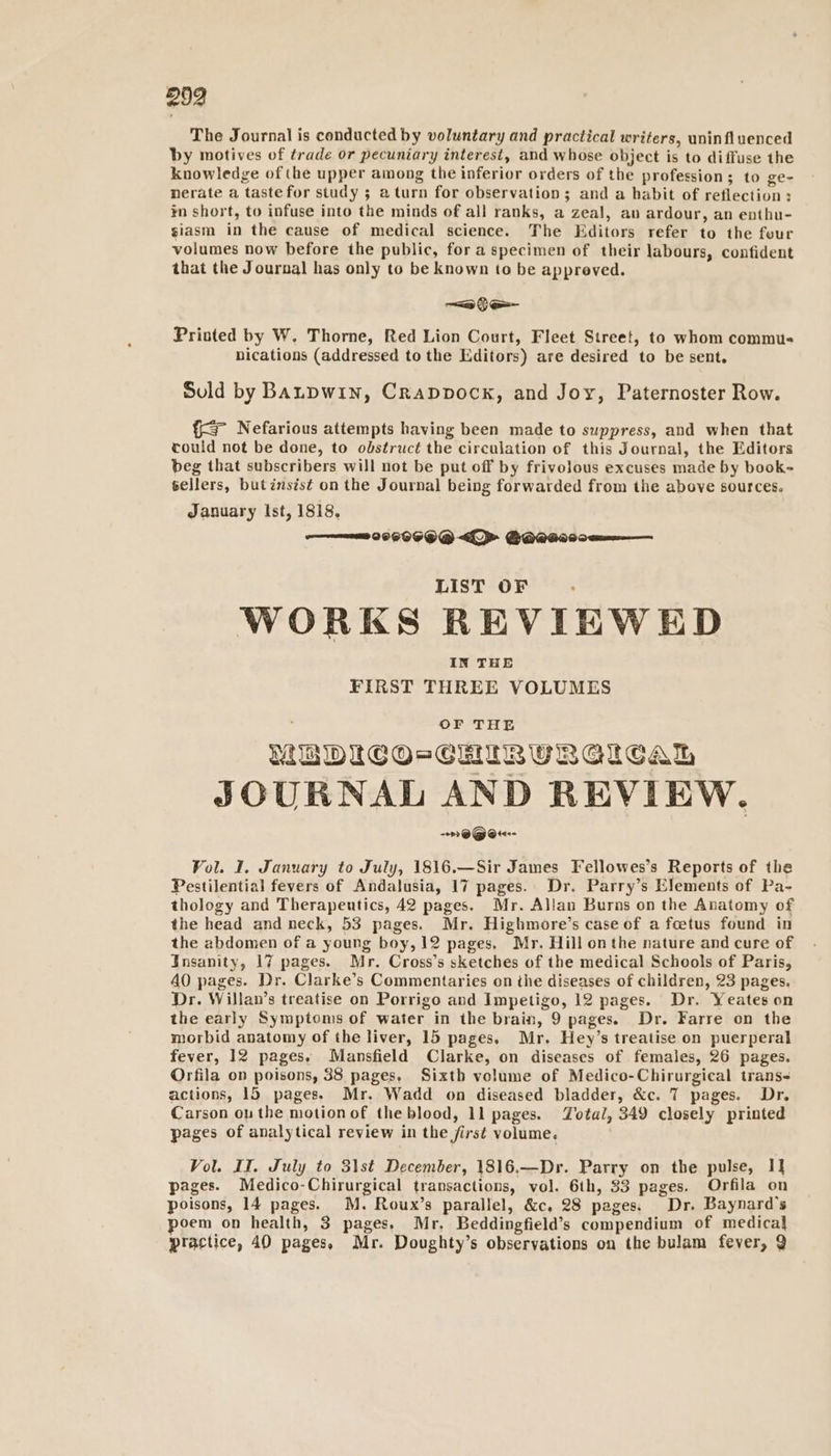 The Journal is conducted by voluntary and practical writers, uninfluenced by motives of trade or pecuniary interest, and whose object is to diffuse the knowledge of (he upper among the inferior orders of the profession; to ge- nerate a taste for study ; a turn for observation; and a habit of reflection: in short, to infuse into the minds of all ranks, a zeal, av ardour, an enthu- giasm in the cause of medical science. The Editors refer to the four volumes now before the public, fora specimen of their labours, contident that the Journal has only to be known to be appreved. Printed by W. Thorne, Red Lion Court, Fleet Street, to whom commus nications (addressed to the Editors) are desired to be sent. Suld by Banpwin, Crappvock, and Joy, Paternoster Row. {&gt; Nefarious attempts having been made to suppress, and when that could not be done, to obstruct the circulation of this Journal, the Editors beg that subscribers will not be put off by frivolous excuses made by book- sellers, butinsis¢ on the Journal being forwarded from the above sources. January Ist, 1818, ———— 008069 @ &lt;&gt; GOeass0e———. LIST OF WORKS REVIEWED IN THE FIRST THREE VOLUMES MEDIC O=CHIRURGICAL JOURNAL AND REVIEW. --&gt;) @@® @t«-- Vol. I, January to July, 1816.—Sir James Fellowes’s Reports of the Pestilential fevers of Andalusia, 17 pages. Dr. Parry’s Elements of Pa- thology and Therapeutics, 42 pages. Mr. Allan Burns on the Anatomy of the head and neck, 53 pages. Mr. Highmore’s case of a foetus found in the abdomen of a young boy, 12 pages, Mr. Hill onthe nature and cure of Insanity, 17 pages. Mr. Cross’s sketches of the medical Schools of Paris, AO pages. Dr. Clarke’s Commentaries on the diseases of children, 23 pages. Dr. Willan’s treatise on Porrigo and Impetigo, 12 pages. Dr. Yeates on the early Symptoms of water in the brain, 9 pages. Dr. Farre on the morbid anatomy of the liver, 15 pages. Mr. Hey’s treatise on puerperal fever, 12 pages. Mansfield Clarke, on diseases of females, 26 pages. Orfila on poisons, 38 pages, Sixth volume of Medico-Chirurgical trans- actions, 15 pages. Mr. Wadd on diseased bladder, &amp;c. 7 pages. Dr. Carson ou the motion of the blood, 11 pages. Zotal, 349 closely printed pages of analytical review in the first volume. Vol. II. July to 3\st December, 1816.—Dr. Parry on the pulse, I] pages. Medico-Chirurgical transactions, vol. 6th, 33 pages. Orfila on poisons, 14 pages. M. Roux’s parallel, &amp;c, 28 pages. Dr. Baynard’s oem on health, 3 pages. Mr. Beddingfield’s compendium of medica] plactice, 40 pages, Mr. Doughty’s observations on the bulam fever, Q