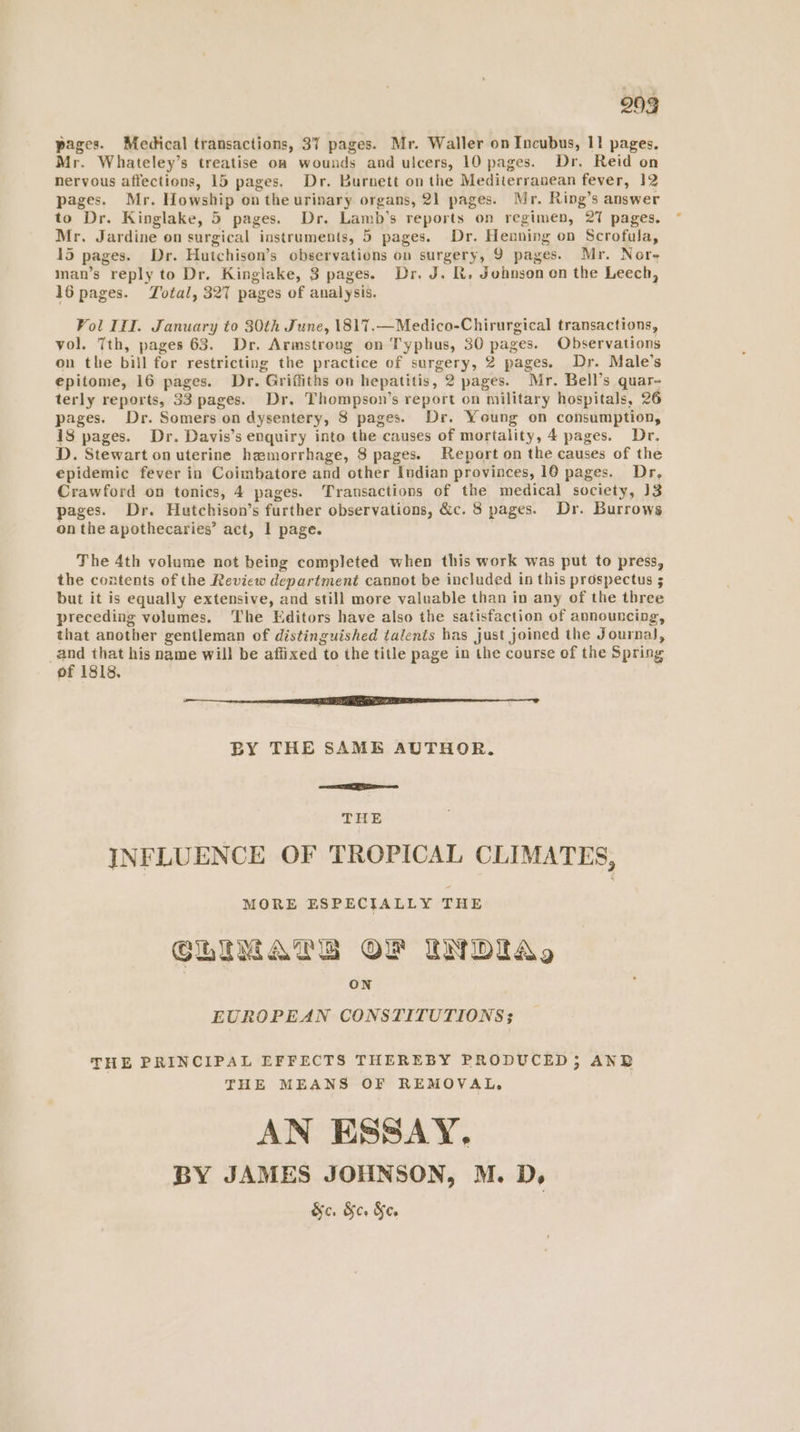 pages. Medical transactions, 37 pages. Mr. Waller on Incubus, 1! pages. Mr. Whateley’s treatise oa wounds and ulcers, 10 pages. Dr. Reid on nervous affections, 15 pages. Dr. Burnett on the Mediterranean fever, 12 pages. Mr. Howship onthe urinary organs, 21 pages. Mr. Ring’s answer to Dr. Kinglake, 5 pages. Dr. Lamb’s reports on regimen, 27 pages. Mr. Jardine on surgical instruments, 5 pages. Dr. Henning on Scrofula, 15 pages. Dr. Hutchison’s observations on surgery, 9 pages. Mr. Nore man’s reply to Dr. Kinglake, 3 pages. Dr. J. Rt. Johnson on the Leech, 16 pages. Total, 327 pages of analysis. Vol III. January to 30th June, 1817.—Medico-Chirurgical transactions, vol. 7th, pages 63. Dr. Armstrong on Typhus, 30 pages. Observations on the bill for restricting the practice of surgery, 2 pages. Dr. Male’s epitome, 16 pages. Dr. Griffiths on hepatitis, 2 pages. Mr. Bell’s quar- terly reports, 33 pages. Dr. Thompson’s report on military hospitals, 26 pages. Dr. Somers on dysentery, 8 pages. Dr. Young on consumption, 18 pages. Dr. Davis’s enquiry into the causes of mortality, 4 pages. Dr. D. Stewart on uterine hemorrhage, 8 pages. Report on the causes of the epidemic fever in Coimbatore and other Indian provinces, 10 pages. Dr, Crawford on tonics, 4 pages. Transactions of the medical society, J3 pages. Dr. Hutchison’s further observations, &c. 8 pages. Dr. Burrows on the apothecaries’ act, 1 page. The 4th volume not being completed when this work was put to press, the contents of the Review department cannot be included in this prospectus 5 but it is equally extensive, and still more valuable than in any of the three preceding volumes. ‘The Editors have also the satisfaction of announcing, that another gentleman of distinguished talents has just joined the Journal, _and that his name will be affixed to ihe title page in the course of the Spring of 1818, er LEE BY THE SAME AUTHOR. THE INFLUENCE OF TROPICAL CLIMATES, MORE ESPECIALLY THE CLIMATE OF INDIA, ON EUROPEAN CONSTITUTIONS THE PRINCIPAL EFFECTS THEREBY PRODUCED; ANB THE MEANS OF REMOVAL. AN ESSAY, BY JAMES JOHNSON, M. D, &c. &c. Ke.