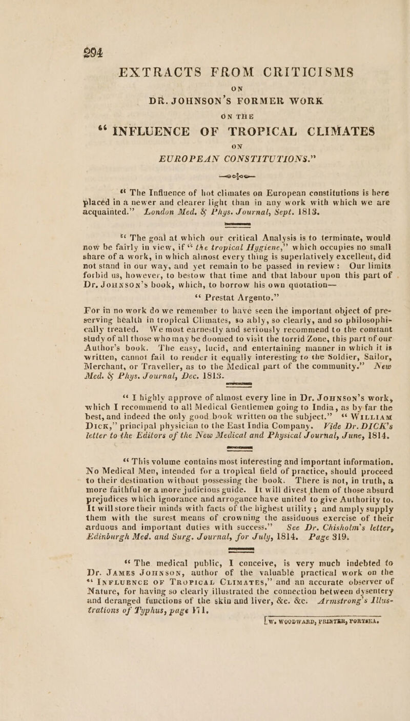 EXTRACTS FROM CRITICISMS ON DR. JOHNSON ’S FORMER WORK | ON THE ** INFLUENCE OF TROPICAL CLIMATES ON EUROPEAN CONSTITUTIONS.” —< cloo— «© The Influence of hot climates on European constitutions is here placed in a newer and clearer light than in any work with which we are acquainted.’ London Med. & Phys. Journal, Sept. 1813. PD *¢ The goal at which our critical Analysis is to terminate, would now be fairly in view, if ** the tropical Hygiene,” which occupies no smalk share of a work, in which almost every thing is superlatively excellent, did not stand in our way, and yet remain to be passed in review: Our limits forbid us, however, to bestow that time and that labour upon this part of . Dr. Jounson’s book, which, to borrow his own quotation— ‘* Prestat Argento.” For in no work do we remember to have seen the important object of pre- serving health in tropical Climates, so ably, so clearly, and so philosophi- cally treated. We most earnestly and seriously recommend to the constant study of all those who may be duomed to visit the torrid Zone, this part of our Author’s book. The easy, lucid, and entertaining manner in which it is written, cannot fail to render it equally interesting to the Soldier, Sailor, Merchant, or Traveller, as to the Medical part of the community.” New Med. & Phys. Journal, Dec. 1813. “‘ T highly approve of almost every line in Dr. JouHNson’s work, which I recommend to al! Medical Gentlemen going to India, as by far the best, and indeed the only good book written on the subject.” ** WILLIAM Dick,” principal physician to the Kast India Company. Vide Dr. DICK’s letter to the Editors of the New Medical and Physical Journal, June, 1814. ‘¢ This volume contains most interesting and important information. No Medical Men, intended for a tropical field of practice, should proceed to their destination without possessing the book. There is not, in truth, a more faithful or a more judicious g guide. It will divest them of those absurd prejudices which ignorance and arrogance have united to give Authority to. It willstore their minds with facts of the highest utility; and amply supply them with the surest means of crowning ‘the assiduous exercise of their arduous and important duties with success.” See Dr. Chisholm’s letter, Edinburgh Med. and Surg. Journal, for July, 1814. Page 319. Been eee ** The medical public, I conceive, is very much indebted to Dr. James Jounson, author of the valuable practical work on the “6 INFLUENCE OF TROPICAL CLIMATES,” and an accurate observer of Nature, for having so clearly illustrated the connection between dysentery and deranged functions of the skin and liver, &e. &c. Armstrong’s Illus- trations of Typhus, page ¥il, [ Ww. WOODWARD, PRINTBR, PORTAEAs