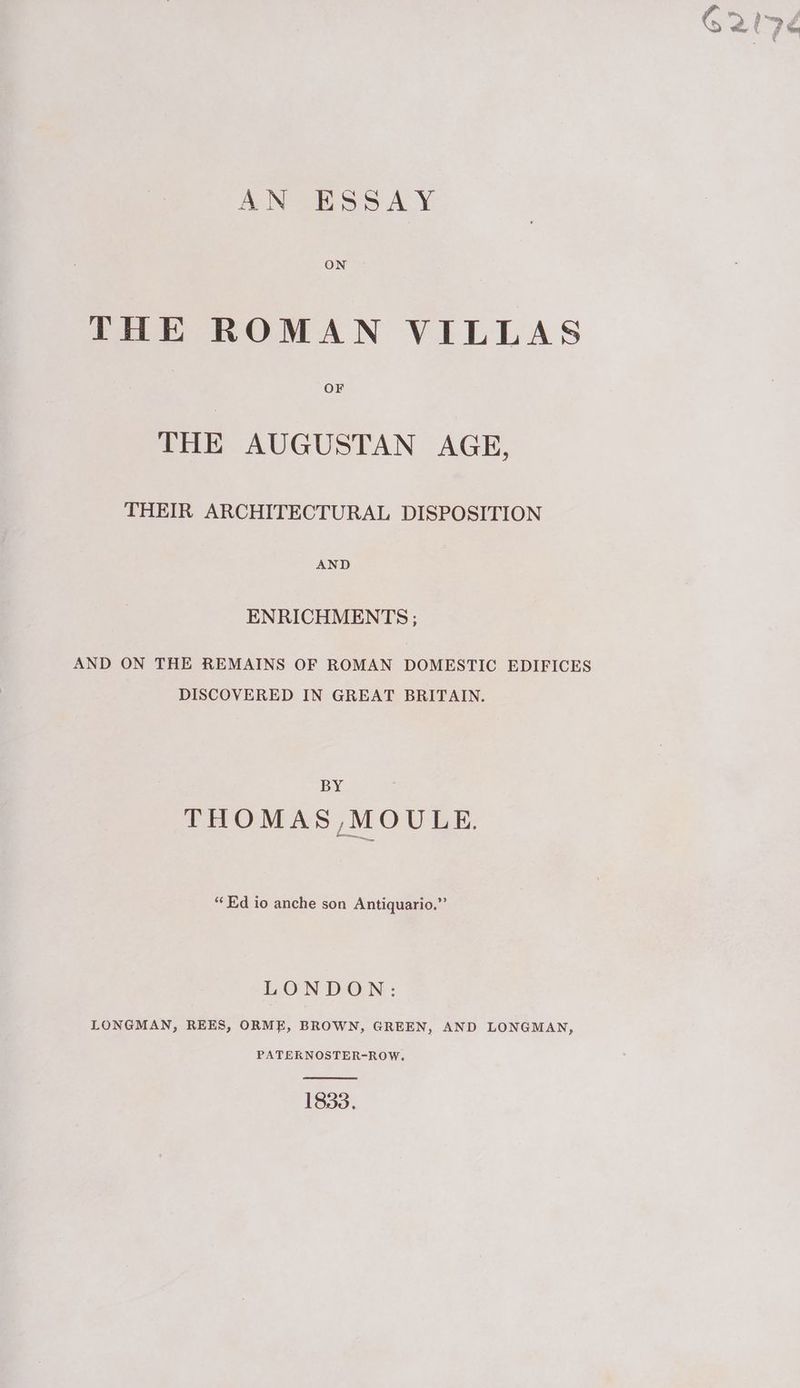 AN ESSAY ON THE ROMAN VILLAS THE AUGUSTAN AGE, THEIR ARCHITECTURAL DISPOSITION AND ENRICHMENTS ; AND ON THE REMAINS OF ROMAN DOMESTIC EDIFICES DISCOVERED IN GREAT BRITAIN. BY THOMAS,MOULE. “Ed io anche son Antiquario,”’ LONDON: LONGMAN, REES, ORME, BROWN, GREEN, AND LONGMAN, PATERKNOSTER-ROW. 1833.