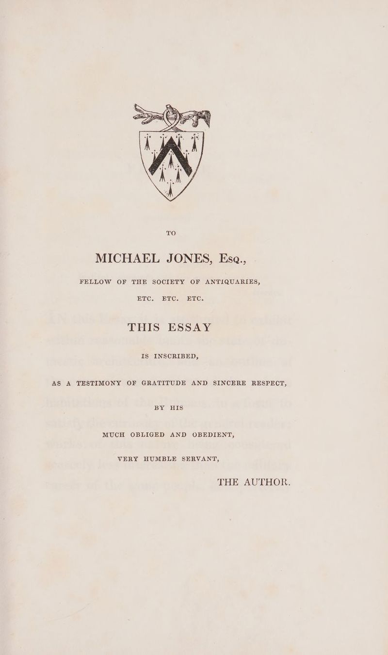 MICHAEL JONES, Esa., FELLOW OF THE SOCIETY OF ANTIQUARIES, ETC. ETC. ETC. THIS ESSAY IS INSCRIBED, AS A TESTIMONY OF GRATITUDE AND SINCERE RESPECT, BY HIS MUCH OBLIGED AND OBEDIENT, VERY HUMBLE SERVANT, THE AUTHOR.