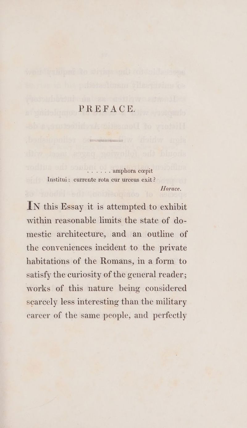 PREFACE. aeoe nti? amphora ccepit Institui: currente rota cur urceus exit? Horace. IN this Essay it is attempted to exhibit within reasonable limits the state of do- mestic architecture, and an outline of the conveniences incident to the private habitations of the Romans, in a form to satisfy the curiosity of the general reader; works of this nature bemg considered scarcely less interesting than the military career of the same people, and perfectly