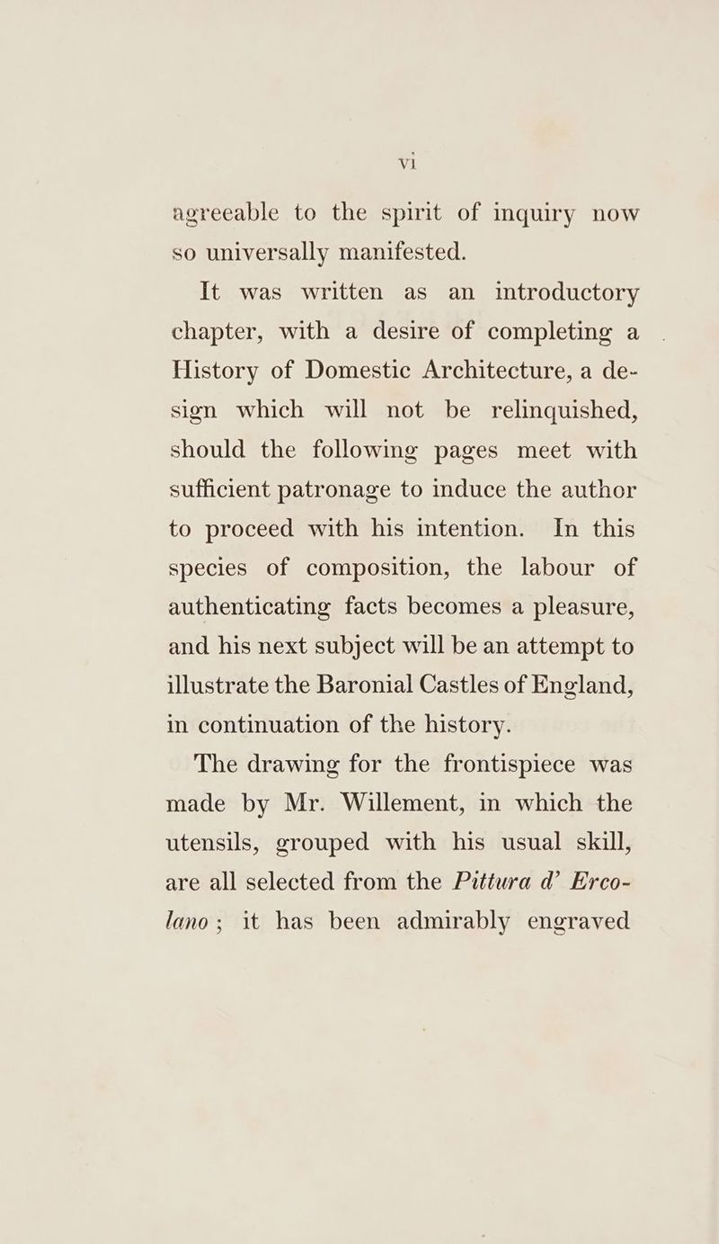 agreeable to the spirit of inquiry now so universally manifested. It was written as an introductory chapter, with a desire of completing a History of Domestic Architecture, a de- sign which will not be relinquished, should the followmg pages meet with sufficient patronage to induce the author to proceed with his intention. In this species of composition, the labour of authenticating facts becomes a pleasure, and his next subject will be an attempt to illustrate the Baronial Castles of England, in continuation of the history. The drawing for the frontispiece was made by Mr. Willement, in which the utensils, grouped with his usual skill, are all selected from the Pittura d’ Erco- lano; it has been admirably engraved