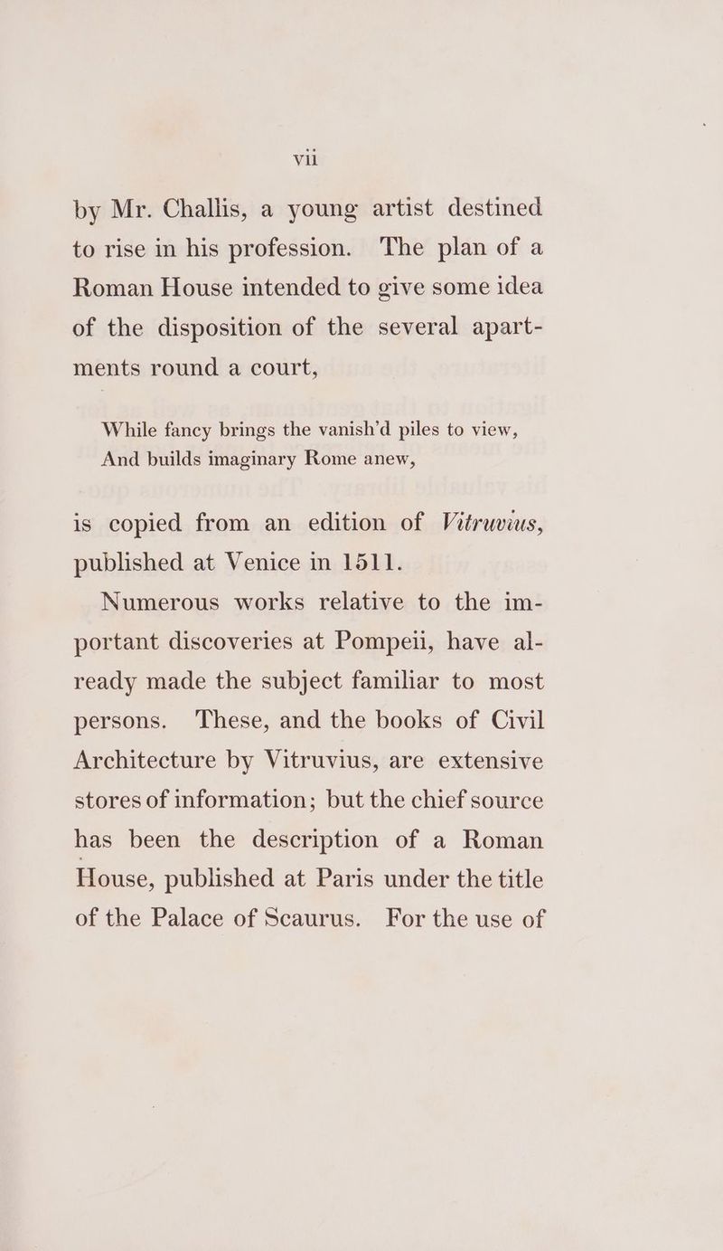 by Mr. Challis, a young artist destined to rise in his profession. The plan of a Roman House intended to give some idea of the disposition of the several apart- ments round a court, While fancy brings the vanish’d piles to view, And builds imaginary Rome anew, is copied from an edition of Vitruvius, published at Venice in 1511. Numerous works relative to the im- portant discoveries at Pompeii, have al- ready made the subject familiar to most persons. These, and the books of Civil Architecture by Vitruvius, are extensive stores of information; but the chief source has been the description of a Roman House, published at Paris under the title of the Palace of Scaurus. For the use of