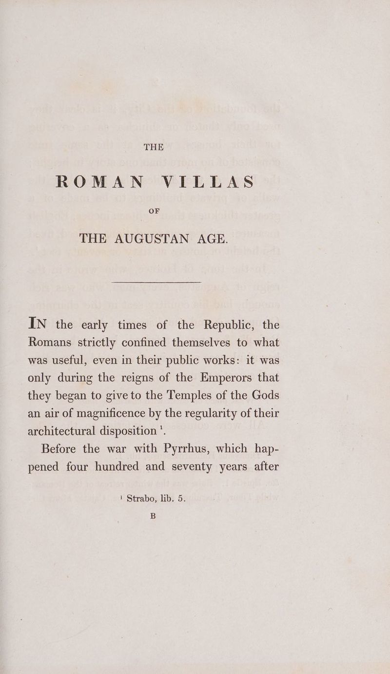 THE ROMAN VILLAS OF THE AUGUSTAN AGE. IN the early times of the Republic, the Romans strictly confined themselves to what was useful, even in their public works: it was only during the reigns of the Emperors that they began to give to the Temples of the Gods an air of magnificence by the regularity of their architectural disposition °. Before the war with Pyrrhus, which hap- pened four hundred and seventy years after 1 Strabo, lib. 5. B