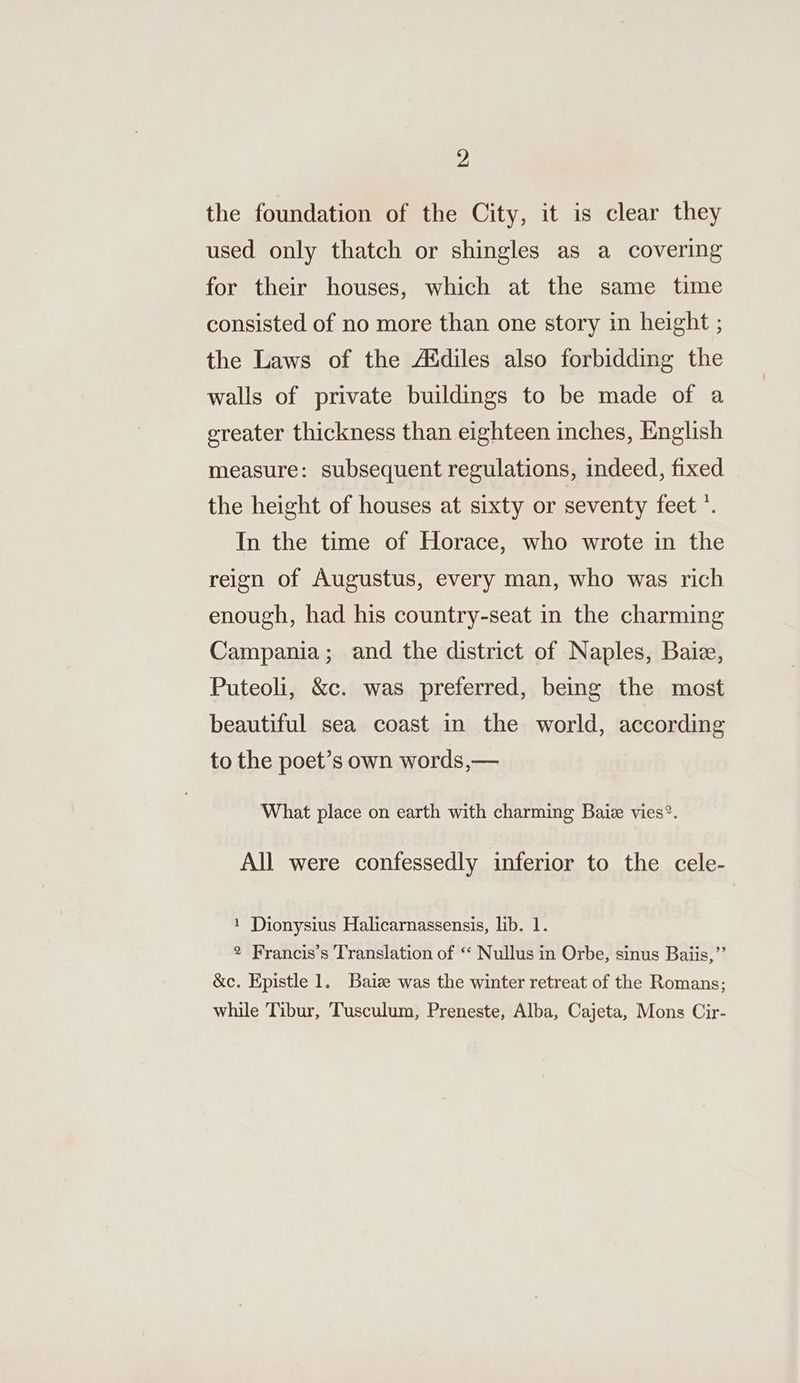 the foundation of the City, it is clear they used only thatch or shingles as a covering for their houses, which at the same time consisted of no more than one story in height ; the Laws of the Addiles also forbidding the walls of private buildings to be made of a greater thickness than eighteen inches, English measure: subsequent regulations, indeed, fixed the height of houses at sixty or seventy feet’. In the time of Horace, who wrote in the reign of Augustus, every man, who was rich enough, had his country-seat in the charming Campania; and the district of Naples, Baie, Puteoli, &amp;c. was preferred, being the most beautiful sea coast in the world, according to the poet’s own words,— What place on earth with charming Baiz vies?. All were confessedly inferior to the cele- 1 Dionysius Halicarnassensis, lib. 1. 2 Francis’s Translation of ‘‘ Nullus in Orbe, sinus Baiis,”’ &amp;c. Epistle 1. Baize was the winter retreat of the Romans; while Tibur, ‘Tusculum, Preneste, Alba, Cajeta, Mons Cir-
