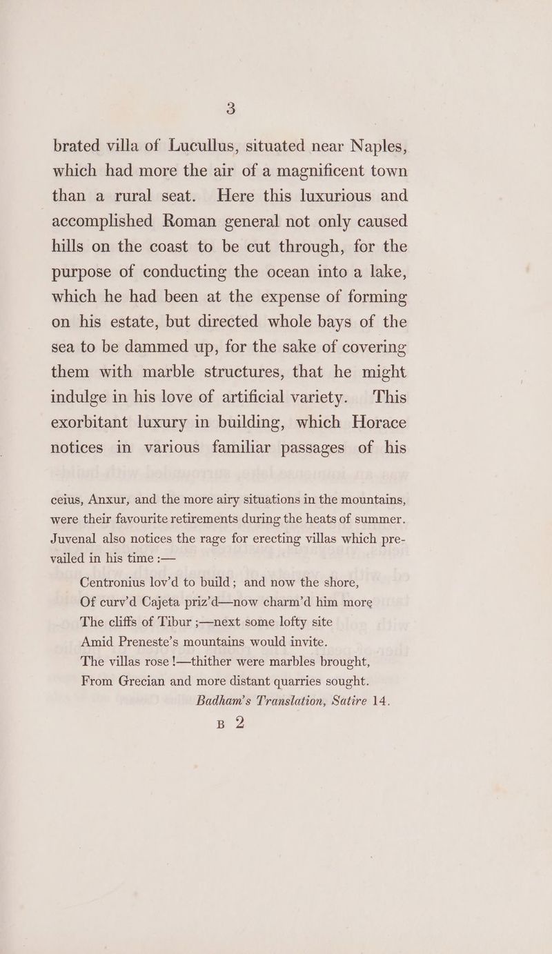 brated villa of Lucullus, situated near Naples, which had more the air of a magnificent town than a rural seat. Here this luxurious and accomplished Roman general not only caused hills on the coast to be cut through, for the purpose of conducting the ocean into a lake, which he had been at the expense of forming on his estate, but directed whole bays of the sea to be dammed up, for the sake of covering them with marble structures, that he might indulge in his love of artificial variety. This exorbitant luxury in building, which Horace notices in various familiar passages of his ceius, Anxur, and the more airy situations in the mountains, were their favourite retirements during the heats of summer. Juvenal also notices the rage for erecting villas which pre- vailed in his time :— Centronius lov’d to build; and now the shore, Of curv’d Cajeta priz’d—now charm’d him more The cliffs of Tibur ;—next some lofty site Amid Preneste’s mountains would invite. The villas rose !—thither were marbles brought, From Grecian and more distant quarries sought. Badham’s Translation, Satire 14. pg 2