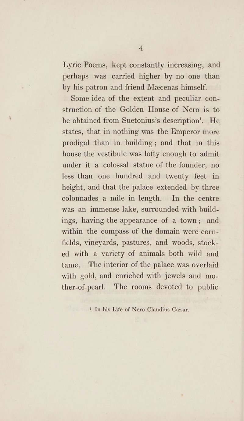 Lyric Poems, kept constantly increasing, and perhaps was carried higher by no one than by his patron and friend Meecenas himself. Some idea of the extent and peculiar con- struction of the Golden House of Nero is to be obtained from Suetonius’s description’. He states, that in nothing was the Emperor more prodigal than in building; and that in this house the vestibule was lofty enough to admit under it a colossal statue of the founder, no less than one hundred and twenty feet in height, and that the palace extended by three colonnades a mile in length. In the centre was an immense lake, surrounded with build- ings, having the appearance of a town; and within the compass of the domain were corn- fields, vineyards, pastures, and woods, stock- ed with a variety of animals both wild and tame. ‘The interior of the palace was overlaid with gold, and enriched with jewels and mo- ther-of-pearl. The rooms devoted to public 1 In his Life of Nero Claudius Cesar.