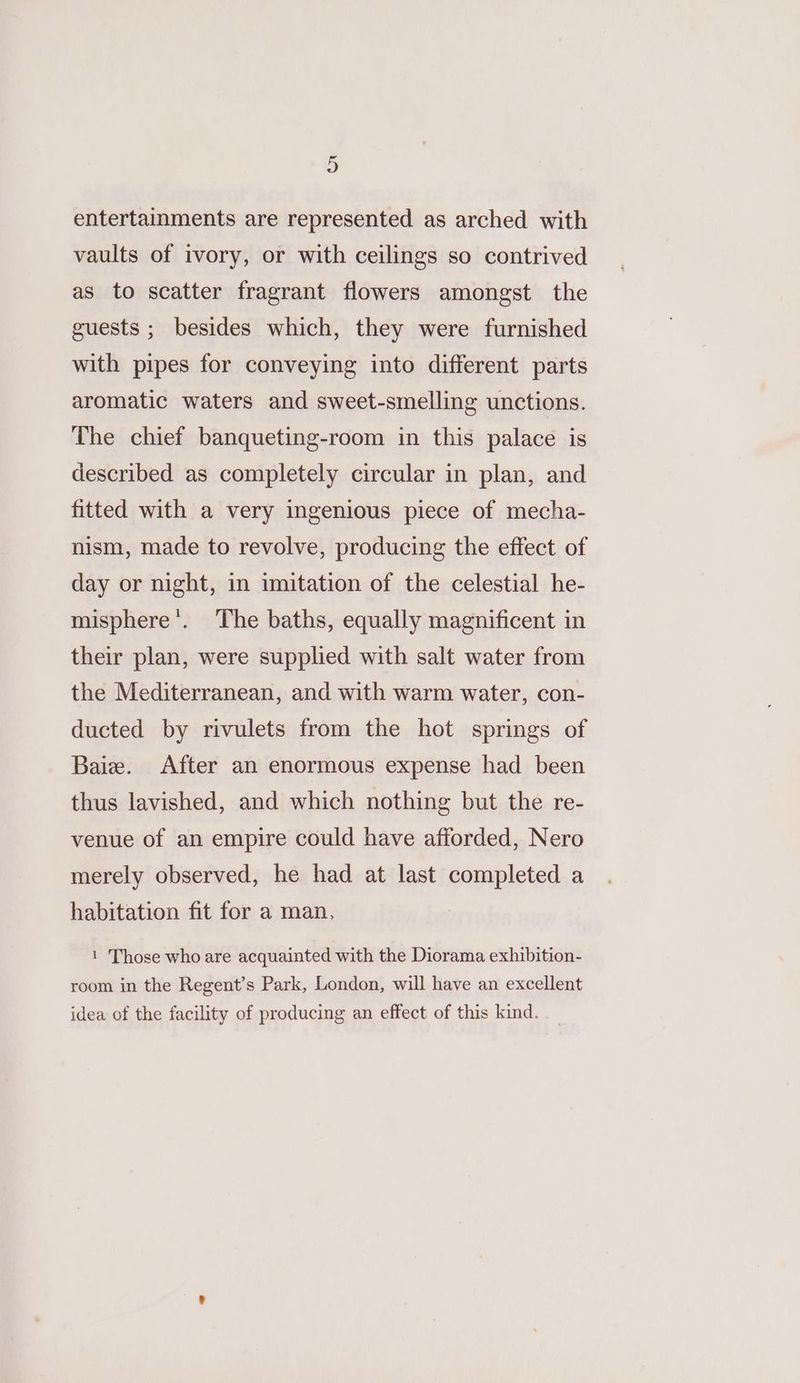 entertainments are represented as arched with vaults of ivory, or with ceilings so contrived as to scatter fragrant flowers amongst the guests ; besides which, they were furnished with pipes for conveying into different parts aromatic waters and sweet-smelling unctions. The chief banqueting-room in this palace is described as completely circular in plan, and fitted with a very ingenious piece of mecha- nism, made to revolve, producing the effect of day or night, in imitation of the celestial he- misphere’. The baths, equally magnificent in their plan, were supplied with salt water from the Mediterranean, and with warm water, con- ducted by rivulets from the hot springs of Baie. After an enormous expense had been thus lavished, and which nothing but the re- venue of an empire could have afforded, Nero merely observed, he had at last completed a habitation fit for a man, 1 Those who are acquainted with the Diorama exhibition- room in the Regent’s Park, London, will have an excellent idea of the facility of producing an effect of this kind.