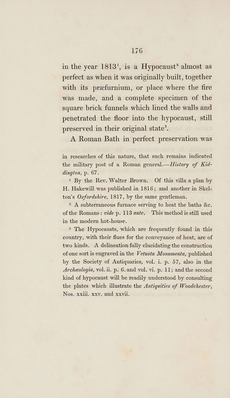 in the year 1813’, is a Hypocaust* almost as perfect as when it was originally built, together with its prefurnium, or place where the fire was made, and a complete specimen of the square brick funnels which lined the walls and penetrated the floor into the hypocaust, still preserved in their original state’. A Roman Bath in perfect preservation was in researches of this nature, that such remains indicated the military post of a Roman general.—History of Kid- dington, p. 67. . 1 By the Rev. Walter Brown. Of this villa a plan by H. Hakewill was published in 1816; and another in Skel- ton’s Oxfordshire, 1817, by the same gentleman. 2 A subterraneous furnace serving to heat the baths &amp;c. of the Romans: vide p. 113 ante. This method is still used in the modern hot-house. 3 The Hypocausts, which are frequently found in this . country, with their flues for the conveyance of heat, are of two kinds. A delineation fully elucidating the construction of one sort is engraved in the Vetusta Monumenta, published by the Society of Antiquaries, vol. i. p. 57, also in the Archeologia, vol. ii. p. 6. and vol. vi. p. 11; and the second kind of hypocaust will be readily understood by consulting the plates which illustrate the Antiquities of Woodchester, Nos. xxiil. xxv. and xxvil.