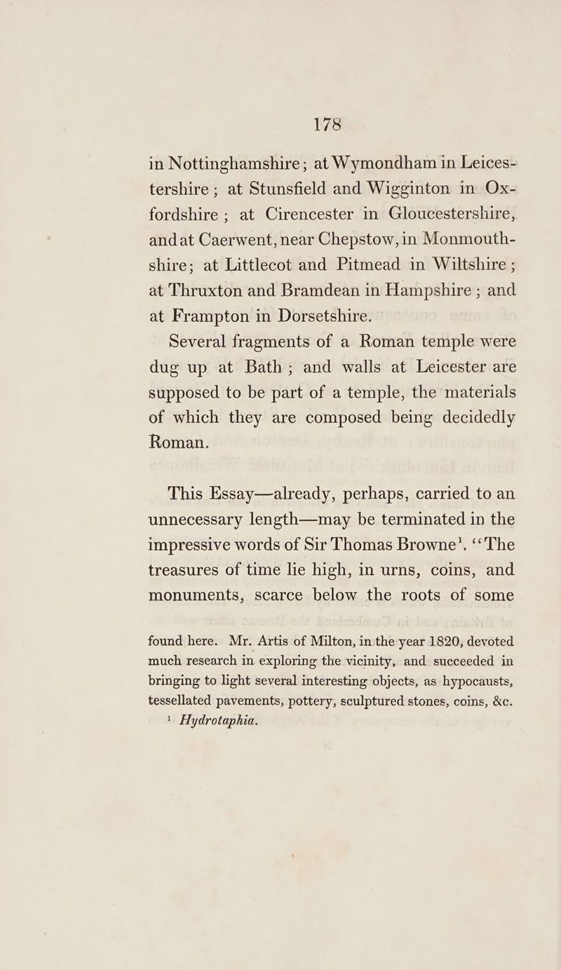 in Nottinghamshire; at Wymondham in Leices- tershire ; at Stunsfield and Wigginton in Ox- fordshire ; at Cirencester in Gloucestershire, andat Caerwent, near Chepstow, in Monmouth- shire; at Littlecot and Pitmead in Wiltshire ; at Thruxton and Bramdean in Hampshire ; and at Frampton in Dorsetshire. Several fragments of a Roman temple were dug up at Bath; and walls at Leicester are supposed to be part of a temple, the materials of which they are composed being decidedly Roman. This Essay—already, perhaps, carried to an unnecessary length—may be terminated in the impressive words of Sir Thomas Browne’. ‘‘The treasures of time lie high, in urns, coins, and monuments, scarce below the roots of some found here. Mr. Artis of Milton, in the year 1820, devoted much research in exploring the vicinity, and succeeded in bringing to light several interesting objects, as -hypocausts, tessellated pavements, pottery, sculptured stones, coins, &amp;c. 1 Hydrotaphia.