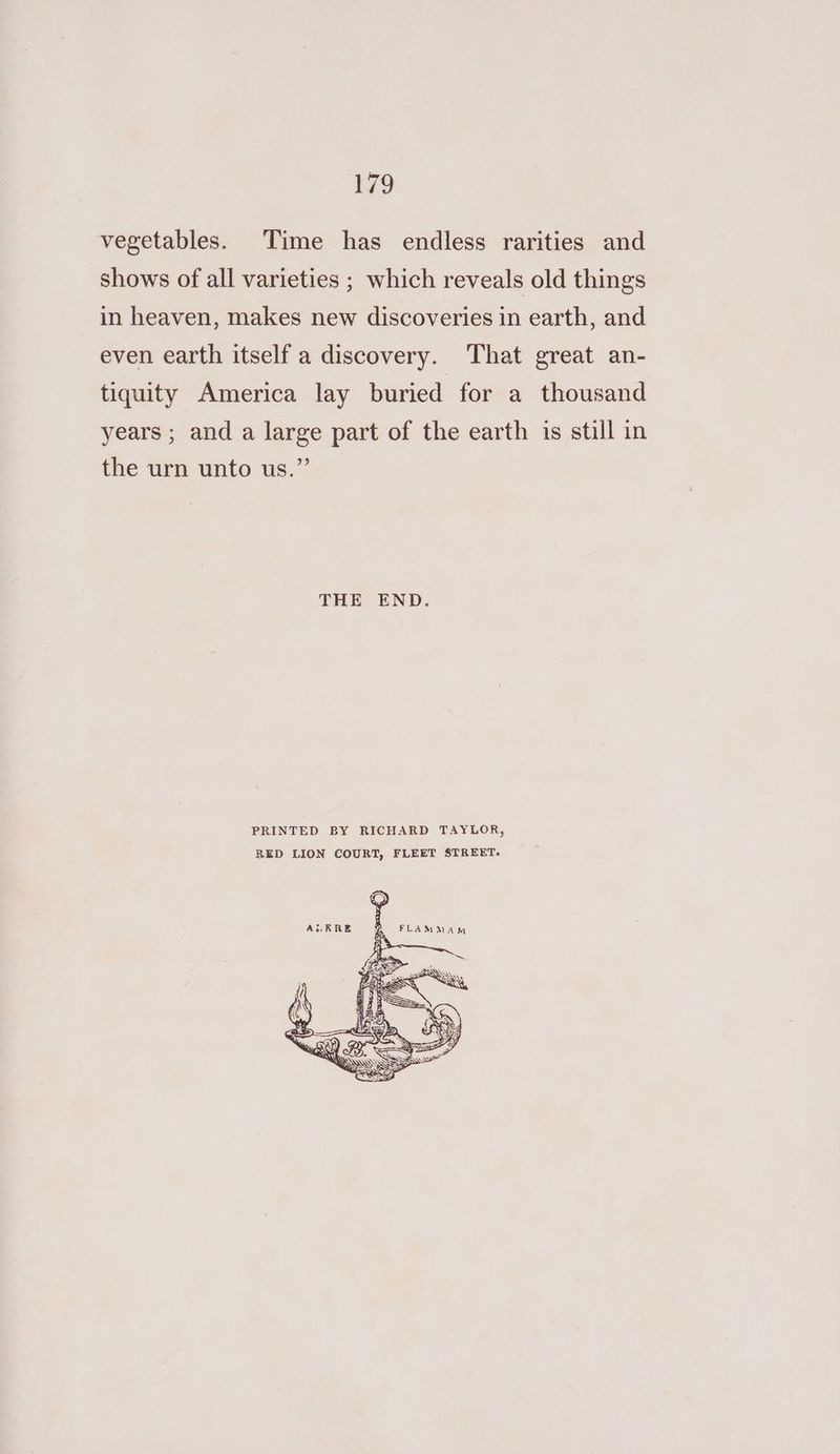 vegetables. Time has endless rarities and shows of all varieties ; which reveals old things in heaven, makes new discoveries in earth, and even earth itself a discovery. That great an- tiquity America lay buried for a thousand years ; and a large part of the earth is still in the urn unto us.” THE END. PRINTED BY RICHARD TAYLOR, RED LION COURT, FLEET STREET-