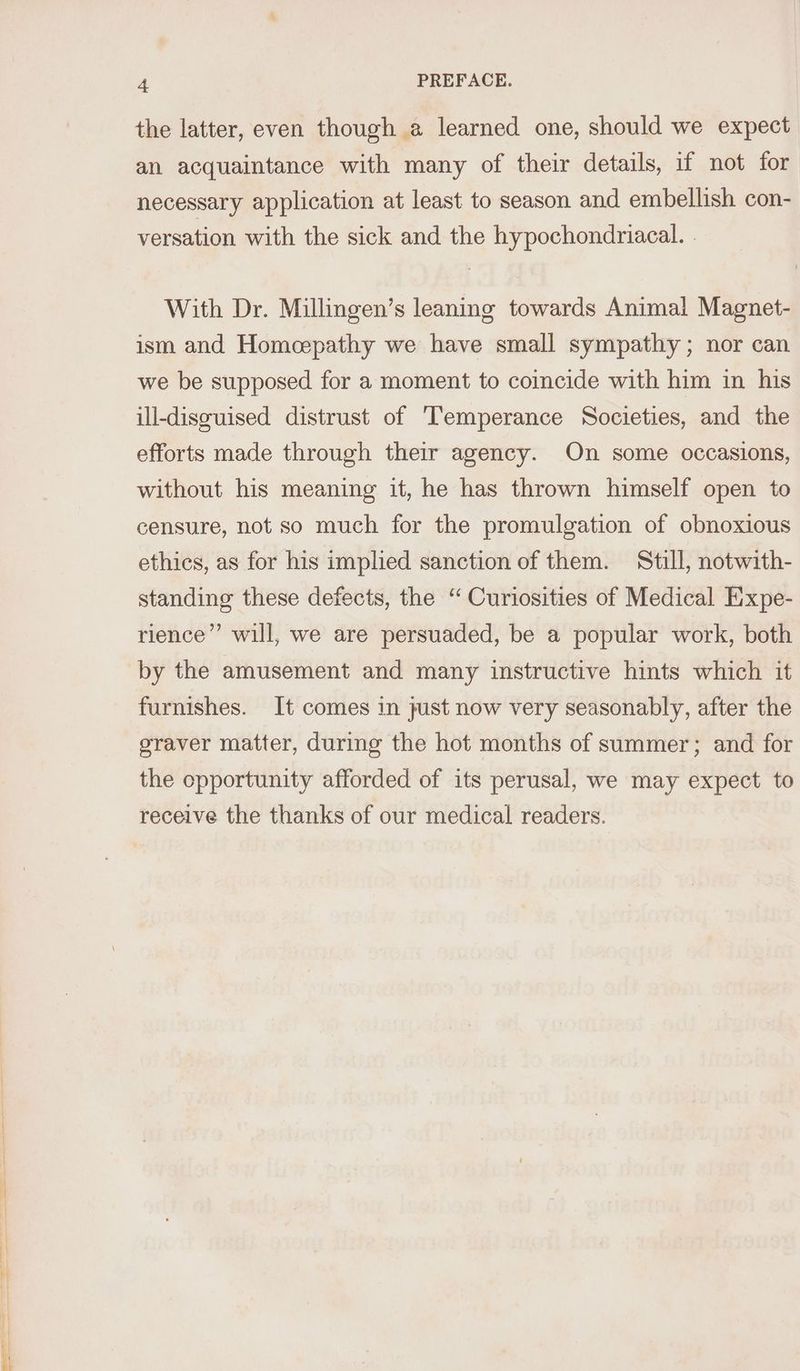 the latter, even though a learned one, should we expect an acquaintance with many of their details, if not for necessary application at least to season and embellish con- versation with the sick and the hypochondriacal. . With Dr. Millingen’s leaning towards Animal Magnet- ism and Homcepathy we have small sympathy; nor can we be supposed for a moment to coincide with him in his ill-disouised distrust of ‘Temperance Societies, and the efforts made through their agency. On some occasions, without his meaning it, he has thrown himself open to censure, not so much for the promulgation of obnoxious ethics, as for his implied sanction of them. Still, notwith- standing these defects, the “Curiosities of Medical Expe- rience” will, we are persuaded, be a popular work, both by the amusement and many instructive hints which it furnishes. It comes in just now very seasonably, after the graver matter, during the hot months of summer; and for the opportunity afforded of its perusal, we may expect to receive the thanks of our medical readers.