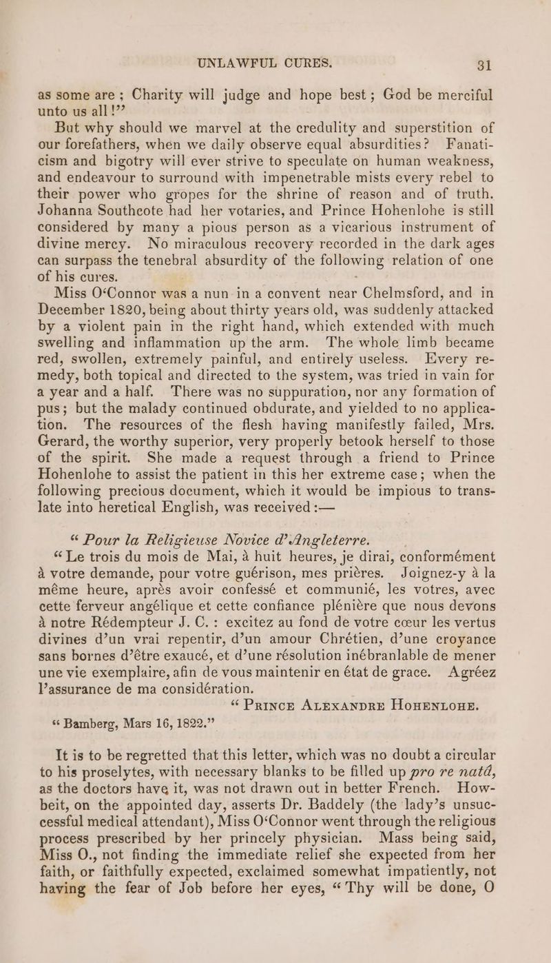 as some are ; Charity will judge and hope best ; God be merciful unto us all !”” But why should we marvel at the credulity and superstition of our forefathers, when we daily observe equal absurdities? Fanati- cism and bigotry will ever strive to speculate on human weakness, and endeavour to surround with impenetrable mists every rebel to their power who gropes for the shrine of reason and of truth. Johanna Southeote had her votaries, and Prince Hohenlohe is still considered by many a pious person as a vicarious instrument of divine mercy. No miraculous recovery recorded in the dark ages can surpass the tenebral absurdity of the following relation of one of his cures. | : Miss O‘Connor was a nun in a convent near Chelmsford, and in December 1820, being about thirty years old, was suddenly attacked by a violent pain in the right hand, which extended with much swelling and inflammation up the arm. The whole limb became red, swollen, extremely painful, and entirely useless. Every re- medy, both topical and directed to the system, was tried in vain for a year anda half. There was no suppuration, nor any formation of pus; but the malady continued obdurate, and yielded to no applica- tion. The resources of the flesh having manifestly failed, Mrs. Gerard, the worthy superior, very properly betook herself to those of the spirit. She made a request through a friend to Prince Hohenlohe to assist the patient in this her extreme case; when the following precious document, which it would be impious to trans- late into heretical English, was received :— “ Pour la Religieuse Novice d’ Angleterre. “Le trois du mois de Mai, a huit heures, je dirai, conformément 4 votre demande, pour votre guérison, mes pricres. Joignez-y a la méme heure, aprés avoir confessé et communié, les votres, avec cette ferveur angélique et cette confiance pléniére que nous devons a notre Rédempteur J. C.: excitez au fond de votre cceur les vertus divines d’un vrai repentir, d’un amour Chrétien, d’une croyance sans bornes d’étre exaucé, et d’une résolution inébranlable de mener une vie exemplaire, afin de vous maintenir en état de grace. Agréez Vassurance de ma considération. “ PrincE ALEXANDRE HoHENLOHE. «“ Bamberg, Mars 16, 1822.” It is to be regretted that this letter, which was no doubt a circular to his proselytes, with necessary blanks to be filled up pro re natd, as the doctors have it, was not drawn out in better French. How- beit, on the appointed day, asserts Dr. Baddely (the lady’s unsuc- cessful medical attendant), Miss O‘Connor went through the religious process prescribed by her princely physician. Mass being said, Miss O., not finding the immediate relief she expected from her faith, or faithfully expected, exclaimed somewhat impatiently, not having the fear of Job before her eyes, “Thy will be done, O