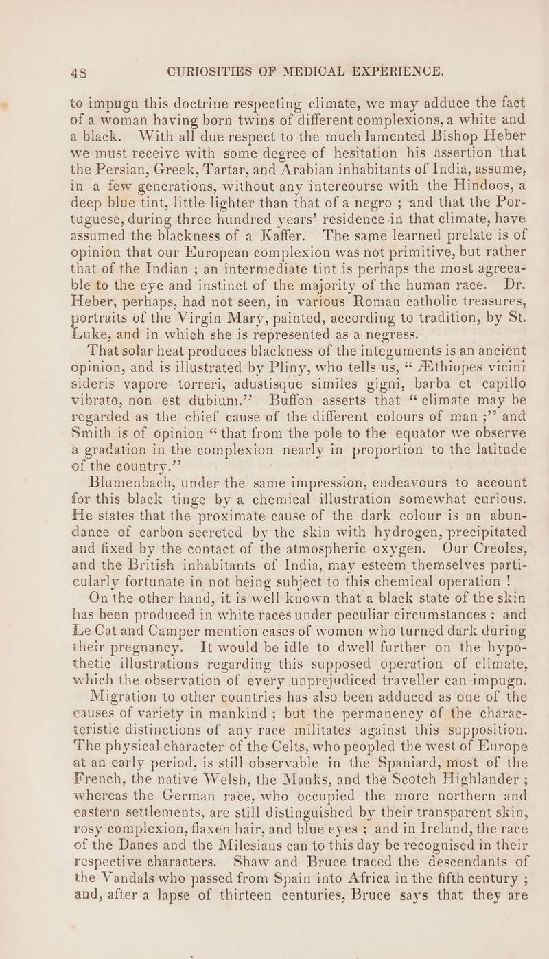 to impugn this doctrine respecting climate, we may adduce the fact of a woman having born twins of different complexions, a white and a black. With all due respect to the much lamented Bishop Heber we must receive with some degree of hesitation his assertion that the Persian, Greek, Tartar, and Arabian inhabitants of India, assume, in a few generations, without any intercourse with the Hindoos, a deep blue tint, little lighter than that of a negro ; and that the Por- tuguese, during three hundred years’ residence in that climate, have assumed the blackness of a Kaffer. The same learned prelate is of opinion that our European complexion was not primitive, but rather that of the Indian ; an intermediate tint is perhaps the most agreea- ble to the eye and instinct of the majority of the human race. Dr. Heber, perhaps, had not seen, in various Roman catholic treasures, portraits of the Virgin Mary, painted, according to tradition, by St. Luke, and in which she is represented as a negress. That solar heat produces blackness of the integuments is an ancient opinion, and is illustrated by Pliny, who tells us, “ Authiopes vicini sideris vapore torreri, adustisque similes gigni, barba et capillo vibrato, non est dubium.’’. Buffon asserts that “climate may be regarded as the chief cause of the different colours of man ;’? and Smith is of opinion “that from the pole to the equator we observe a gradation in the complexion nearly in proportion to the latitude of the country.” | Blumenbach, under the same impression, endeavours to account for this black tinge by a chemical illustration somewhat curious. He states that the proximate cause of the dark colour is an abun- dance ef carbon secreted by the skin with hydrogen, precipitated and fixed by the contact of the atmospheric oxygen. Our Creoles, and the British inhabitants of India, may esteem themselves parti- cularly fortunate in not being subject to this chemical operation ! On the other hand, it is well known that a black state of the skin has been produced in white races under peculiar circumstances ; and i.e Cat and Camper mention cases of women who turned dark during their pregnancy. It would be idle to dwell further on the hypo- thetic illustrations regarding this supposed operation of climate, which the observation of every unprejudiced traveller can impugn. Migration to other countries has also been adduced as one of the causes of variety in mankind; but the permanency of the charae- teristic distinctions of any race militates against this supposition. The physical.character of the Celts, who peopled the west of Europe at an early period, is still observable in the Spaniard, most of the French, the native Welsh, the Manks, and the Scotch Highlander ; whereas the German race, who occupied the more northern and eastern settlements, are still distinguished by their transparent skin, rosy complexion, flaxen hair, and blue eyes ; and in Ireland, the race of the Danes and the Milesians can to this day be recognised in their respective characters. Shaw and Bruce traced the descendants of the Vandals who passed from Spain into Africa in the fifth century ; and, after a lapse of thirteen centuries, Bruce says that they are
