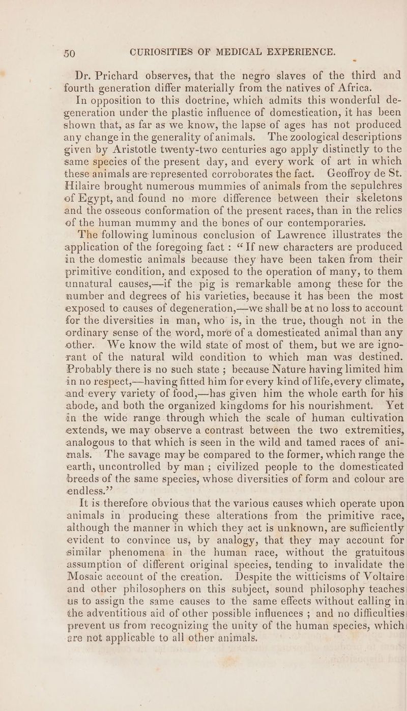 Dr. Prichard observes, that the negro slaves of the third and fourth generation differ materially from the natives of Africa. In opposition to this doctrine, which admits this wonderful de- generation under the plastic influence of domestication, it has been shown that, as far as we know, the lapse of ages has not produced any change in the generality ofanimals. ‘The zoological descriptions given by Aristotle twenty-two centuries ago apply distinctly to the same species of the present day, and every work of art in which these animals are-represented corroborates the fact. Geoffroy de St. Hilaire brought numerous mummies of animals from the sepulchres of Egypt, and found no more difference between their skeletons and the osseous conformation of the present races, than in the relics of the human mummy and the bones of our contemporaries. The following luminous conclusion of Lawrence illustrates the application of the foregoing fact : “If new characters are produced in the domestic animals because they have been taken from their primitive condition, and exposed to the operation of many, to them unnatural causes,—if the pig is remarkable among these for the number and degrees of his varieties, because it has been the most exposed to causes of degeneration,—we shall be at no loss to account for the diversities ia man, who is, in the true, though not in the ordinary sense of the word, more of a domesticated animal than any ether. We know the wild state of most of them, but we are igno- yant of the natural wild condition to which man was destined. Probably there is no such state ; because Nature having limited him in no respect,—having fitted him for every kind of life,every climate, and every variety of food,—has given him the whole earth for his abode, and both the organized kingdoms for his nourishment. Yet in the wide range through which the scale of human cultivation extends, we may observe a contrast between the two extremities, analogous to that which is seen in the wild and tamed races of ani- mals. The savage may be compared to the former, which range the earth, uncontrolled by man; civilized people to the domesticated breeds of the same species, whose diversities of form and colour are endless.”’ It is therefore obvious that the various causes which operate upon animals in producing these alterations from the primitive race, although the manner in which they act is unknown, are sufficiently evident to convince us, by analogy, that they may account for similar phenomena in the human race, without the gratuitous assumption of different original species, tending to invalidate the Mosaic account of the creation. Despite the witticisms of Voltaire and other philosophers on this subject, sound philosophy teaches: us to assign the same causes to the same effects without calling in. the adventitious aid of other possible influences ; and no difficulties prevent us from recognizing the unity of the human species, which are not applicable to all other animals.