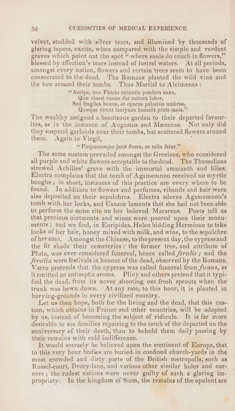 velvet, studded with silver tears, and illumined by thousands of glaring tapers, excite, when compared with the simple and verdant graves which point out the spot “ where souls do couch in flowers,”” blessed by affection’s tears instead of lustral waters. At all periods, amongst every nation, flowers and certain trees seem to have beer consecrated to the dead. The Romans planted the wild vine and the box around their tombs. Thus Martial to Aleimenes : ** Accipe, non Phario nutantia pondera saxo, Que cineri vanus dat ruitura labor, Sed fragiles buxos, et opacas palmitis umbras, Queque virent lacrymis humida prata meis.” The wealthy assigned a beauteous garden to their departed favour- ites, as in the instance of Augustus and Mecenas. Not only did they suspend garlands oyer their tombs, but scattered flowers around them. Again in Virgil, ; *« Purpureosque jacit flores, ac talia fatur.” The same custom prevailed amongst the Greeians, who considered all purple and white flowers acceptable to thedead. The Thessalians strewed Achilles’ grave with the immortal amaranth and lilies. Electra complains that the tomb of Agamemnon received no myrtle boughs ; in short, instances of this practice are every where to be found. In addition to flowers and perfumes, ribands and hair were also deposited on their sepulchres. Electra adorns Agamemnon’s tomb with her locks, and Canace laments that she had not been able to perform the same rite on her beloved Macareus. Poets tell us that precious ointments and wines were poured upon their monu- ments ; and we find, in Euripides, Helen bidding Hermione to take locks of her hair, honey mixed with milk, and wine, to the sepulchre of heraunt. Amongst the Chinese, to the present day, the cypressand the fir shade their cemeteries: the former tree, and attribute of Pluto, was ever considered funereal, hence ealled feralis ; and the feralia were festivals in honour of the dead, observed by the Romans. Varro pretends that the cypress was called funereal from /unus, as itemitted an antiseptic aroma. Pliny and others pretend that it typi- fied the dead, from its never shooting out fresh sprouts when the trunk was hewn down. At any rate, to this hour, it is planted in burying-grounds in every civilized country. Let us then hope, both for the living and the dead, that this cus- tom, which obtains in France and other countries, will be adopted by us, instead of becoming the subject of ridicule. It is far more desirable to see families repairing to the tomb of the departed on the anniversary of their death, than to behold them daily passing by their remains with cold indifference. It would scarcely be believed upon the continent of Europe, that to this very hour bodies are buried in confined church-yards in the most crowded and dirty parts of the British metropolis, such as Russel-court, Drury-lane, and various other similar holes and cor- ners ; the rudest nations were never guilty of such a glaring im- propriety. In the kingdom of Siam, the remains of the opulent are