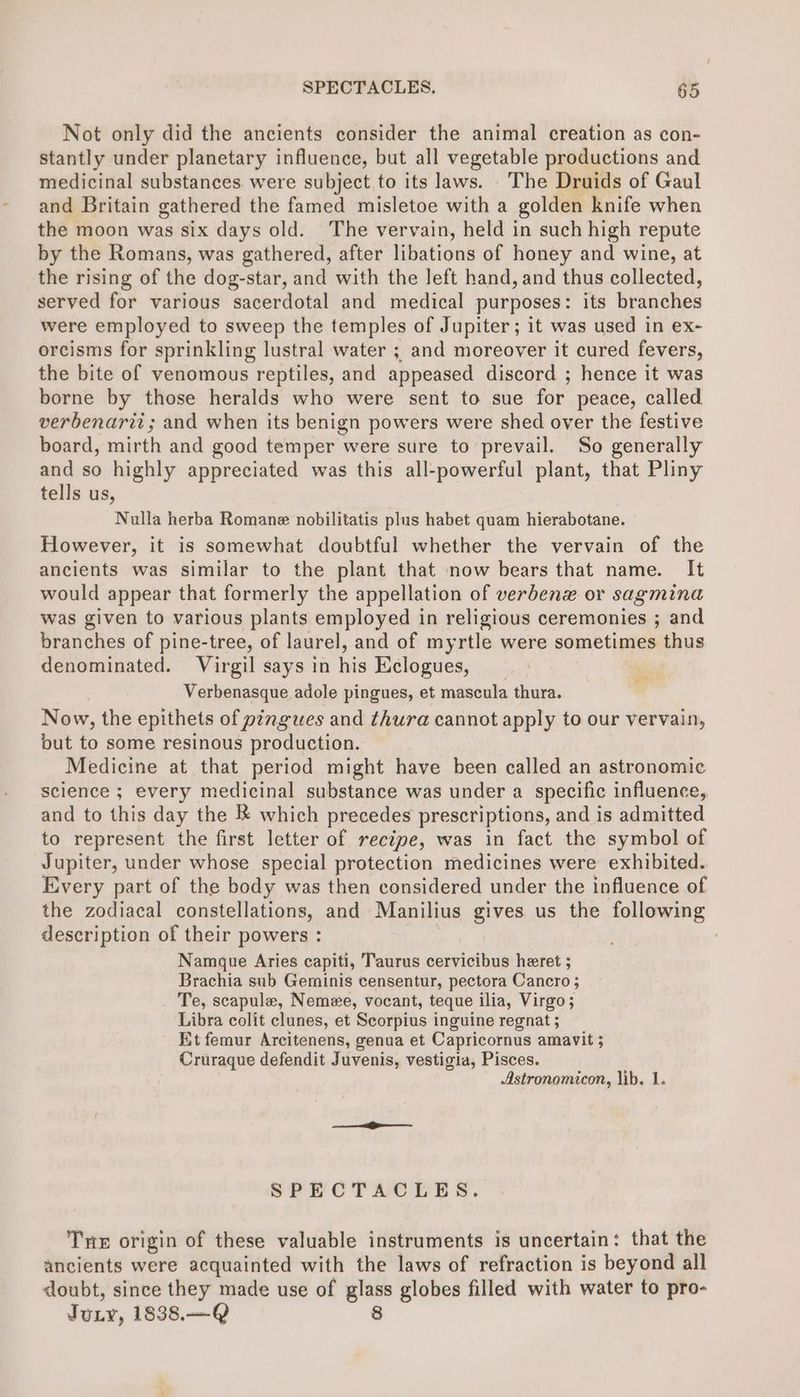 Not only did the ancients consider the animal creation as con- stantly under planetary influence, but all vegetable productions and medicinal substances were subject to its laws. . The Druids of Gaul and Britain gathered the famed misletoe with a golden knife when the moon was six days old. The vervain, held in such high repute by the Romans, was gathered, after libations of honey and wine, at the rising of the dog-star, and with the left hand, and thus collected, served for various sacerdotal and medical purposes: its branches were employed to sweep the temples of Jupiter; it was used in ex- orcisms for sprinkling lustral water ; and moreover it cured fevers, the bite of venomous reptiles, and appeased discord ; hence it was borne by those heralds who were sent to sue for peace, called verbenarit; and when its benign powers were shed over the festive board, mirth and good temper were sure to prevail. So generally and so highly appreciated was this all-powerful plant, that Pliny tells us, Nulla herba Romane nobilitatis plus habet quam hierabotane. However, it is somewhat doubtful whether the vervain of the ancients was similar to the plant that now bears that name. It would appear that formerly the appellation of verdbenx or sagmina was given to various plants employed in religious ceremonies ; and branches of pine-tree, of laurel, and of myrtle were sometimes thus denominated. Virgil says in his Kiclogues, Verbenasque adole pingues, et mascula thura. Now, the epithets of pingues and thura cannot apply to our vervain, but to some resinous production. Medicine at that period might have been called an astronomic science ; every medicinal substance was under a specific influence, and to this day the & which precedes prescriptions, and is admitted to represent the first letter of reciye, was in fact the symbol of Jupiter, under whose special protection medicines were exhibited. Every part of the body was then considered under the influence of the zodiacal constellations, and Manilius gives us the following description of their powers : Namgue Aries capiti, Taurus cervicibus heret ; Brachia sub Geminis censentur, pectora Cancro ; Te, scapula, Nemee, vocant, teque ilia, Virgo; Libra colit clunes, et Scorpius inguine regnat ; Et femur Arcitenens, genua et Capricornus amavit 5 Cruraque defendit Juvenis, vestigia, Pisces. Astronomicon, lib. 1. SPECTACLES. Tnx origin of these valuable instruments is uncertain: that the ancients were acquainted with the laws of refraction is beyond all doubt, since they made use of glass globes filled with water to pro- JuLy, 1838.—Q 8