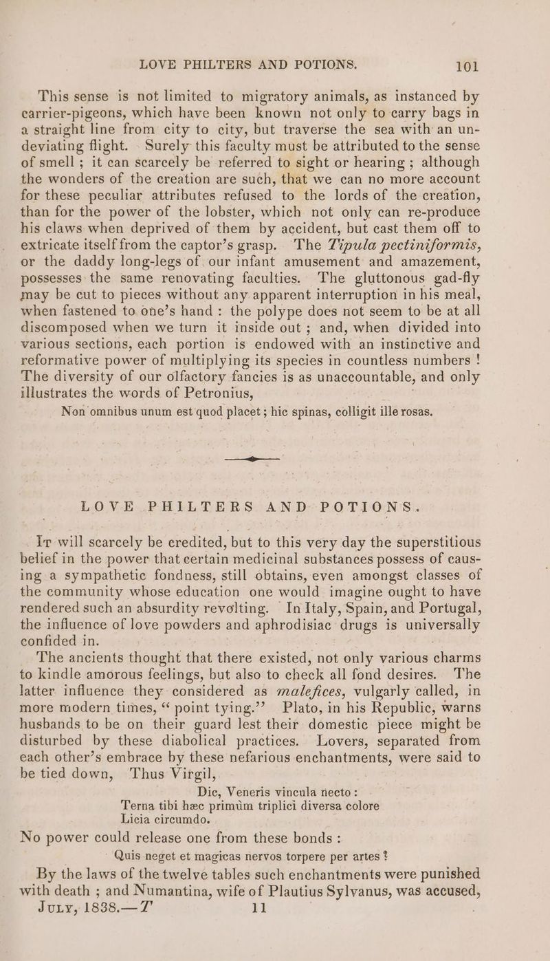 This sense is not limited to migratory animals, as instanced by earrier-pigeons, which have been known not only to carry bags in a straight line from city to city, but traverse the sea with an un- deviating flight. . Surely this faculty must be attributed to the sense of smell; it can scarcely be referred to sight or hearing ; although the wonders of the creation are such, that we can no more account for these peculiar attributes refused to the lords of the creation, than for the power of the lobster, which not only can re-produce his claws when deprived of them by accident, but cast them off to extricate itself from the captor’s grasp. The Tipula pectiniformis, or the daddy long-legs of. our infant amusement and amazement, possesses the same renovating faculties. The gluttonous gad-fly may be cut to pieces without any apparent interruption in his meal, when fastened to. one’s hand: the polype does not seem to be at all discomposed when we turn it inside out ; and, when divided into various sections, each portion is endowed with an instinctive and reformative power of multiplying its species in countless numbers ! The diversity of our olfactory fancies is as unaccountable, and only illustrates the words of Petronius, Non omnibus unum est’ quod placet ; hic spinas, soliaik ille rosas. LOVE PHILTERS AND POTIONS. Ir will scarcely be credited, but to this very day the superstitious belief in the power that certain medicinal substances possess of caus- ing a sympathetic fondness, still obtains,even amongst classes of the community whose education one would imagine ought to have rendered such an absurdity revolting. In Italy, Spain, and Portugal, the infiuence of love powders and aphrodisiac drugs is pigeie paatic confided in. The ancients thought that there existed, not only various charms to kindle amorous feelings, but also to check all fond desires. The latter influence they considered as malefices, vulgarly called, in more modern times, “ point tying.”? Plato, in his Republic, warns husbands to be on their guard lest their domestic piece might be disturbed by these diabolical practices. Lovers, separated from each other’s embrace by these nefarious enchantments, were said to be tied down, Thus Virgil, | Dic, Veneris vincula necto : Terna tibi hec primum triplici diversa colore Licia circumdo. No power could release one from these bonds : Quis neget et magicas nervos torpere per artes * By the laws of the twelve tables such enchantments were punished with death ; and Numantina, wife of Plautius Sylvanus, was accused, JuLy, 1838.—7' 11