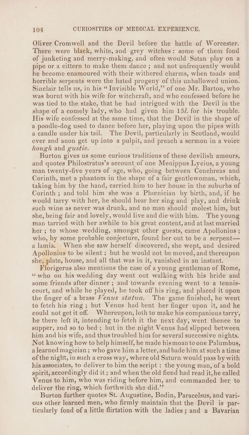 Oliver Cromwell and the Devil before the battle of Worcester. There were black, white, and grey witches: some of them fond of junketing and merry-making, and often would Satan play on a pipe or.a cittern to make them dance ; and not unfrequently would he become enamoured with their withered charms, when toads and horrible serpents were the hated progeny of this unhallowed union. Sinclair tells us, in his “ Invisible World,’’ of one Mr. Barton, who was burnt with his wife for witchcraft, anid who confessed before he was tied to the stake, that he had intrigued with the Devil in the shape of a comely lady, who had. given him 15/, for his trouble. His wife confessed at the same time, that the Devil in the shape of a poodle-dog used to dance before her, playing upon the pipes with a candle under his tail. The Devil, particularly in Scotland, would ever and anon get up into a pulpit, and preach a sermon in a voice hough and guste. i Burton gives us some curious traditions of these devilish amours, and quotes Philostratus’s account.of one Menippus Lycius, a young man twenty-five years of age, who, going between Cenchreas and Corinth, met a phantom in the shape of a fair gentlewoman, which, taking him by the hand, carried him to her house in the suburbs. of Corinth ; and told him she was a Pheenician by birth, and, if he would tarry with her, he should hear her sing and play, and drink such wine as never was drunk, and no man should molest him, but she, being fair and lovely, would live and die with him. The young man tarried with her awhile to his great content, and at last married her ; to whose wedding, amongst other guests, came Apollonius ; who, by some probable conjecture, found her out to be a serpent— alamia. When she saw herself discovered, she wept, and desired Apollonius to be silent ; but he would not be moved, and thereupon she, plate, house, and all that was in it, vanished in an instant. Florigerus also mentions the case of a young gentleman of Rome, ‘who on his wedding day went out walking with his bride and some friends after dinner ; and towards evening went to a tennis- court, and while he played, he took off his ring, and placed it upon the finger of a brass Venus statua. The game finished, he went to fetch his ring ; but Venus had bent her finger upon it, and he could not get it off. Whereupon, loth to make his companions tarry, he there left it, intending to fetch it the next day, went thence to supper, and so to bed; but in the night Venus had slipped between him and his wife, and shag troubled him for several successive nights. Not knowing how to help himself, he made hismoan to one Palumbus, a learned magician ; who gave him a letter, and bade him at such a time of the night, in such a cross way, where old Saturn would pass by with his associates, to deliver to him the script : the young man, of a bold spirit, accordingly did it ; and when the old fiend had read it, he called Venus to him, who was riding before him, and commanded her. to deliver the ring, which forthwith she did. - Burton further quotes St. Augustine, Bodin, Paracelsus, and vari- ous other learned men, who firmly maintain that the Devil is par- ticularly fond of a little flirtation with the ladies; and a Bavarian