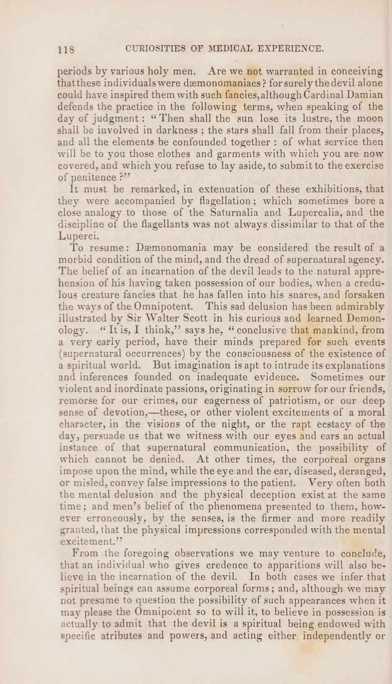 periods by various holy men. Are we not warranted in conceiving that these individuals were demonomaniacs? for surely the devil alone could have inspired them with such fancies, although Cardinal Damian defends the practice in the following terms, when speaking of the day of judgment: “Then shall the sun lose its lustre, the moon shall be involved in darkness ; the stars shall fall from their places, and all the elements be confounded together: of what service then will be to you those clothes and garments with which you are now covered, and ar arey you refuse to lay aside, to submit to the exercise of penitence ° It must be remarked, in extenuation of these exhibitions, that they were accompanied by flagellation; which sometimes bore a close analogy to those of the Saturnalia and Lupercalia, and the discipline of the flagellants was not always dissimilar to that of the Luperci. To resume: Dzemonomania may be considered the result of a morbid condition of the mind, and the dread of supernatural agency. The belief of an incarnation of the devil leads to the natural appre- hension of his having taken possession of our bodies, when a credu- lous creature fancies that he has fallen into his snares, and forsaken the ways of the Omnipotent. This sad delusion has been admirably illustrated by Sir Walter Scott in his curious and learned Demon- ology. “Itis, I think,’’ says he, “conclusive that mankind, from a very early period, have their minds prepared for such events (supernatural occurrences) by the consciousness of the existence of a spiritual world. But imagination is apt to intrude its explanations and inferences founded on inadequate evidence. Sometimes our violent and inordinate passions, originating in sorrow for our friends, remorse for our crimes, our eagerness of patriotism, or our deep sense of devotion,—these, or other violent excitements of a moral character, in the visions of the night, or the rapt ecstacy of the day, persuade us that we witness with our eyes and ears an actual instance of that supernatural communication, the possibility of which cannot be denied. At other times, the corporeal organs impose upon the mind, while the eye and the ear, diseased, deranged, or misled, convey false impressions to the patient. Very often both the mental delusion and the physical deception exist at the same time; and men’s belief of the phenomena presented to them, how- ever erroneously, by the senses, is the firmer and more readily granted, that the physical impressions corresponded with the mental excitement.”’ From the foregoing observations we may venture to conclude, that an individual who gives credence to apparitions will also be- lieve in the incarnation of the devil. In both cases we infer that spiritual beings can assume corporeal forms; and, although we may not presume to question the possibility of such appearances when it may please the Omnipotent so to will it, to believe in possession is actually to admit that the devil is a spiritual being endowed with specifie atributes and powers, and acting either independently or