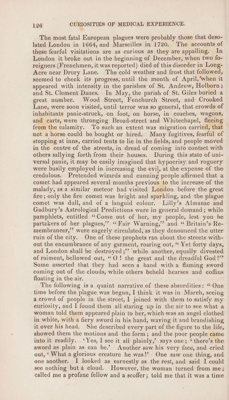 The most fatal European plagues were probably those that deso- lated London in 1664, and Marseilles in 1720. The accounts of these fearful visitations are as curious as they are appalling. In London it broke out in the beginning of December, when two fo- reigners (Frenchmen, it was reported) died of this disorder in Long- Acre near Drury Lane. The cold weather and frost that followed, seemed to check its progress, until the month of April, when it appeared with intensity in the parishes of St. Andrew, Holborn; and St. Clement Danes. In May, the parish of St. Giles buried a great number. Wood Street, Fenchurch Street, and Crooked Lane, were soon visited, until terror was so general, that crowds of inhabitants panic-struck, on foot, on horse, in coaches, wagons, and carts, were thronging Broad-street and Whitechapel, fleeing from the calamity. ‘To such an extent was migration carried, that not a horse could be bought or hired. Many fugitives, fearful of stopping at inns, carried tents to lie in the fields, and people moved in the centre of the streets, in dread of coming into contact with others sallying forth from their houses. During this state of uni- versal panic, it may be easily imagined that hypocrisy and roguery were busily employed in increasing the evil, at the expense of the credulous. Pretended wizards and cunning people affirmed that a comet had appeared several months previous to the increase-of the malady, asa similar meteor had visited London before the great fire; only the fire comet was bright and sparkling, and the plague comet was dull, and of a languid colour. Lilly’s Almanac and Gadbury’s Astrological Predictions were in general demand; while pamphlets, entitled “Come out of her, my people, lest you be partakers of her plagues,’ “Tair Warning,’ and “ Britain’s Re- membrancer,’’ were eagerly circulated, as they denounced the utter ruin of the city. One of these prophets ran about the streets with- out the encumbrance of any garment, roaring out, “ Yet forty days, and London shall be destroyed ;’’? while another, equally divested. of raiment, bellowed out, “O! the great and the dreadful God !’’ Some asserted that they had seena hand witha flaming sword coming out of the clouds, while others beheld hearses and coffins floating in the air. The following is a quaint narrative.of these absurdities: “ One time before the plague was begun, I think it was in March, seeing a crowd of people in the street, I joined with them to satisfy my curiosity, and I found them all staring up in the air to see what a woman told them appeared plain to her, which was an angel clothed in white, with a fiery sword in his hand, waving it and brandishing it over his head. She described every part of the figure to the life, showed them the motions and the form; and the poor people came into it readily. ‘Yes, I see it all plainly,’ says one; ‘ there’s the sword as plain as can be.’ Another saw his very face, and cried out, ‘ What a glorious creature he was!? One saw one thing, and one another. I looked as earnestly as the rest, and: said I could see nothing but 4 cloud. However, the woman turned from me; called me a profane fellow and a scoffer; told me that it was a time