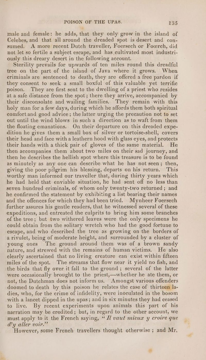 male and female: he adds, that they only grow in the island of Celebes, and that all around the dreaded spot is desert and con- sumed. A more recent Dutch traveller, Foersech or Focerch, did not let so fertile a subject escape, and has cultivated most industri- ously this dreary desert in the following account. Sterility prevails for upwards of ten miles round this dreadful tree on the part of the island of Java where it grows. When criminals are sentenced to death, they are offered a free pardon if they consent to seek a small boxful of this valuable yet terrific poison. They are first sent to the dwelling of a priest who resides at a safe distance from the spot; there they arrive, accompanied by their disconsolate and wailing families. They remain with this holy man for a few days, during which he affords them both spiritual comfort and good advice; the latter urging the precaution not to set out until the wind blows in such a direction as to waft from them the floating emanations. On their departure on this dreaded expe- dition he gives them a small box of silver or tortoise-shell, covers their head and face with a leathern hood with glass eyes, and protects their hands with a thick pair of gloves of the same material. He then accompanies them about two miles on their sad journey, and then he describes the hellish spot where this treasure is to be found as minutely as any one can describe what he has not seen; then, giving the poor pilgrim his blessing, departs on his return. This worthy man informed our traveller that, during thirty years which he had held that enviable situation, he had sent off no less than seven hundred criminals, of whom only twenty-two returned; and he confirmed the statement by exhibiting a list bearing their names and the offences for which they had been tried. Mynheer Foersech further assures his gentle readers, that he witnessed several of these expeditions, and entreated the culprits to bring him some branches of the tree; but two withered leaves were the only specimens he could obtain from the solitary wretch who had the good fortune to escape, and who described the tree as growing on the borders of a rivulet, being of moderate height, and surrounded by a cluster of young ones The ground around them was of a brown sandy nature, and strewed with the remains of human victims. He also clearly ascertained that no living creature can exist within fifteen miles of the spot. The streams that flow near it yield no fish, and the birds that fly over it fall to the ground ; several of the latter were occasionally brought to the priest,—whether he ate them, or not, the Dutchman does not inform us. Amongst various offenders doomed to death by this poison he relates the case of thirteen la- dies, who, for the crime of infidelity, were inoculated in the bosom with a lancet dipped in the upas; and in six minutes they had ceased to live. By recent experiments upon animals this part of his narration may be credited; but, in regard to the other account, we must apply to it the French saying, “ J/ vaut mieux y croire que d’y aller voir.” However, some French travellers thought otherwise ; and Mr.