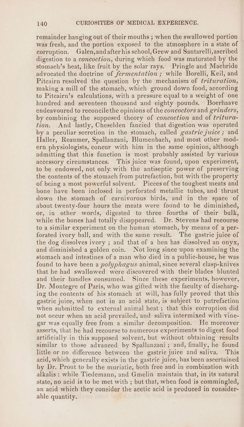 remainder hanging out of their mouths ; when the swallowed portion was fresh, and the portion exposed to the atmosphere in a state of corruption. Galen,andafter his school, Grew and Santarelli,ascribed digestion to a concoction, during which food was maturated by the stomach’s heat, like fruit by the solar rays. Pringle and Macbride advocated the doctrine of fermentation ; while Borelli, Keil, and Pitcairn resolved the question by the mechanism of trituration, making a mill of the stomach, which ground down food, according to Piteairn’s calculations, with a pressure equal to a weight of one hundred and seventeen thousand and eighty pounds. Boerhaave endeavoured to reconcile the opinions of the concocfors and grinders, by combining the supposed theory of concoction and of tritura- tion. And lastly, Cheselden fancied that digestion was operated by a peculiar secretion in the stomach, called gastric juice ; and Haller, Reaumer, Spallanzani, Blumenbach, and most other mod- ern physiologists, concur with him in the same opinion, although admitting that this function is most probably assisted by various accessory circumstances. ‘This juice was found, upon experiment, to be endowed, not only. with the antiseptic power of preserving the contents of the stomach from putrefaction, but with the property of being a most powerful solvent. Pieces of the toughest meats and bone have been inclosed in perforated metallic tubes, and thrust down the stomach of carnivorous birds, and in the space of about twenty-four hours the meats were found to be diminished, or, in other words, digested to three fourths of their bulk, while the bones had totally disappeared. Dr. Stevens had recourse to a similar experiment on the human stomach, by means of a per- forated ivory ball, and with the same result. The gastric juice of the dog dissolves ivory ; and that of a hen has dissolved an onyx, and diminished a golden coin. Not long since upon examining the stomach and intestines of a man who died in a public-house, he was found to have been a polyphagus animal, since several clasp-knives that he had swallowed were discovered with their blades blunted and their handles consumed. Since these experiments, however, Dr. Montegre of Paris, who was gifted with the faculty of discharg- ing the contents of his stomach at will, has fully proved that this gastric juice, when not in an acid state, is subject to putrefaction when submitted to external animal heat ; that this corruption did not occur when an acid prevailed, and: saliva intermixed with vine- gar was equally free from a similar decomposition. He moreover asserts, that he had recourse to numerous experiments to digest food artificially in this supposed solvent, but without obtaining results similar to those advanced by Spallanzani; and, finally, he found little or no difference between the gastric juice and saliva. This acid, which generally exists in the gastric juice, has been ascertained by Dr. Prout to be the muriatic, both free and in combination with alkalis: while Tiedemann, and Gmelin maintain that, in its natural state, no acid is to be met with ; but that, when food is commingled, an acid which they consider the acetic acid is produced in consider- able quantity.