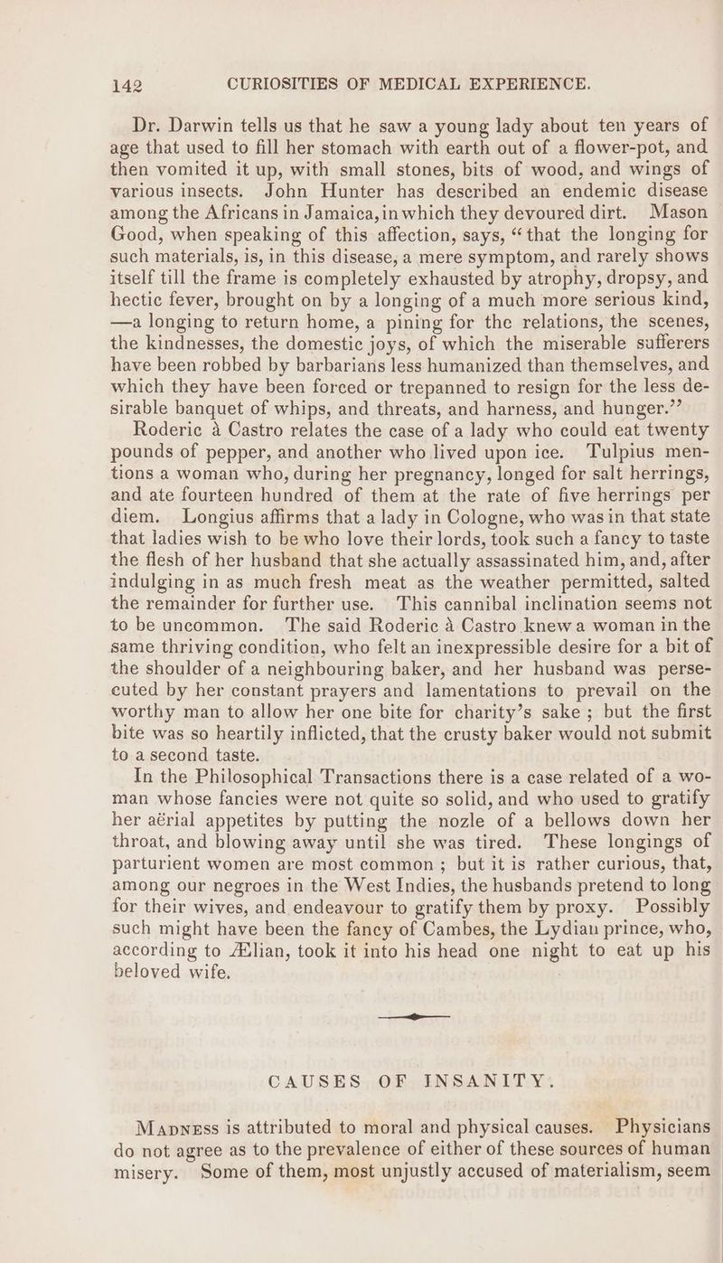 Dr. Darwin tells us that he saw a young lady about ten years of age that used to fill her stomach with earth out of a flower-pot, and then vomited it up, with small stones, bits of wood, and wings of various insects. John Hunter has described an endemic disease among the Africans in Jamaica,in which they devoured dirt. Mason Good, when speaking of this affection, says, “that the longing for such materials, is, in this disease, a mere symptom, and rarely shows itself till the frame is completely exhausted by atrophy, dropsy, and hectic fever, brought on by a longing of a much more serious kind, —a longing to return home, a pining for the relations, the scenes, the kindnesses, the domestic joys, of which the miserable sufferers have been robbed by barbarians less humanized than themselves, and which they have been forced or trepanned to resign for the less de- sirable banquet of whips, and threats, and harness, and hunger.”’ Roderic a Castro relates the case of a lady who could eat twenty pounds of pepper, and another who lived upon ice. Tulpius men- tions a woman who, during her pregnancy, longed for salt herrings, and ate fourteen hundred of them at the rate of five herrings per diem. Longius affirms that a lady in Cologne, who was in that state that ladies wish to be who love their lords, took such a fancy to taste the flesh of her husband that she actually assassinated him, and, after indulging in as much fresh meat as the weather permitted, salted the remainder for further use. This cannibal inclination seems not to be uncommon. ‘The said Roderic 4 Castro knew a woman in the same thriving condition, who felt an inexpressible desire for a bit of the shoulder of a neighbouring baker, and her husband was perse- cuted by her constant prayers and lamentations to prevail on the worthy man to allow her one bite for charity’s sake ; but the first bite was so heartily inflicted, that the crusty baker would not submit to a second taste. In the Philosophical Transactions there is a case related of a wo- man whose fancies were not quite so solid, and who used to gratify her aérial appetites by putting the nozle of a bellows down her throat, and blowing away until she was tired. These longings of parturient women are most common ; but it is rather curious, that, among our negroes in the West Indies, the husbands pretend to long for their wives, and endeavour to gratify them by proxy. Possibly such might have been the fancy of Cambes, the Lydian prince, who, according to Adlian, took it into his head one night to eat up his beloved wife. : CAUSES, OF, INSANITY. Mapwness is attributed to moral and physical causes. Physicians do not agree as to the prevalence of either of these sources of human misery. Some of them, most unjustly accused of materialism, seem