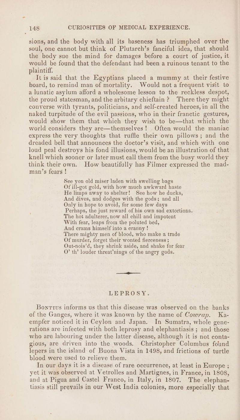 sions, and the body with all its baseness has triumphed over the soul, one cannot but think of Plutarch’s fanciful idea, that should the body sue the mind for damages before a court of justice, it would be found that the defendant had been a ruinous tenant to the plaintiff. Jt is said that the Egyptians placed a mummy at their festive board, to remind man of mortality. Would not a frequent visit to a lunatic asylum afford a wholesome lesson to the reckless despot, the proud statesman, and the arbitary chieftain? There they might converse with tyrants, politicians, and self-created heroes, in all the naked turpitude of the evil passions, who in their franctic gestures, would show them that which they wish to be—that which the world considers they are—themselves! Often would the maniac express the very thoughts that ruffle their own pillows; and the dreaded bell that announces the doctor’s visit, and which with one loud peal destroys his fond illusions, would be an illustration of that knell which sooner or later must call them from the busy world they think their own. How beautifully has Filmer expressed the mad- man’s fears ! See yon old miser laden with swelling bags Of ill-got gold, with how much awkward haste He limps away to shelter! See how he ducks, And dives, and dodges with the gods; and all Only in hope to avoid, for some few days Perhaps, the just reward of his own sad extortions. The hot adulterer, now all chill-and impotent With fear, leaps from the poluted bed, And crams himself into a eranny ! There mighty men of blood, who make a trade Of murder, forget their wonted fierceness ; Out-nois’d, they shrink aside, and shake for fear O”’ th’ louder threat’nings of the angry gods. LEPROSY. Bontivs informs us that this disease was observed on the banks of the Ganges, where it was known by the name of Cowrap. Ka- empfer noticed it in Ceylon and Japan. In Sumatra, whole gene- rations are infected with both leprosy and elephantiasis ; and those who are labouring under the latter disease, although it is not conta- gious, are driven into the woods. Christopher Columbus found lepers in the island of Buona Vista in 1498, and frictions of turtle blood were used to relieve them. In our days it 1s a disease of rare occurrence, at least in Europe ; yet it was observed at Vetrolles and Martignes, in France, in 1808, and at Pigua and Castel Franco, in Italy, in 1807. The elephan- tiasis still prevails in our West India colonies, more especially that