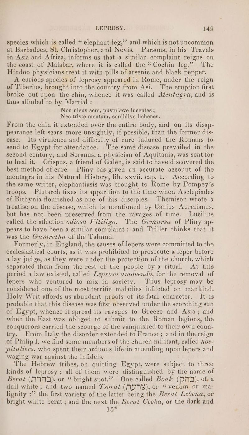 species which is called “ elephant leg,’’ and which is not uncommon at Barbadoes, St. Christopher, and Nevis. Parsons, in his Travels in Asia and Africa, informs us that a similar complaint reigns on the coast of Malabar, where it is called the “ Cochin leg.’? The Hindoo physicians treat it with pills of arsenic and black pepper. A curious species of leprosy appeared in Rome, under the reign of Tiberius, brought into the country from Asi. The eruption first broke out upon the chin, whence it was called Mentagra, and is thus alluded to by Martial : Non uleus acre, pustuleve lucentes ; Nec triste mentum, sordidive lichenes. From the chin it extended over the entire body, and on its disap- pearance left scars more unsightly, if possible, than the former dis- ease. Its virulence and difficulty of cure induced the Romans to send to Egypt for attendance. The same disease prevailed in the second century, and Soranus, a physician of Aquitania, was sent for to heal it. Crispus, a friend of Galen, is said to have discovered the best method of cure. Pliny has given an accurate account of the mentagra in his Natural History, lib. xxvii. cap. 1.. According to the same writer, elephantiasis was brought to Rbme by Pompey’ s troops. Plutarch fixes its apparition to the time when Asclepiades of Bithynia flourished as one of his disciples. ‘Themison wrote a treatise on the disease, which is mentioned by Celius Aurelianus, but has not been preserved from the ravages of time. Lucilius ealled the affection odiosa Vitiligo. The Gemursa of Pliny ap- pears to have been a similar complaint: and Triller thinks that it was the Gumretha of the Talmud. Formerly, in England, the causes of lepers were committed to the ecclesiastical courts, as it was prohibited to prosecute a leper before a lay judge, as they were under the protection of the church, which separated them from the rest of the people by a ritual. At this period a law existed, called Leproso amovendo, for the removal of lepers who ventured to mix in society. Thus leprosy may be considered one of the most terrific maladies inflicted on mankind. Holy Writ affords us abundant proofs of its fatal character. It is probable that this disease was first observed under the scorching sun of Egypt, whence it spread its ravages to Greece and Asia; and when the East was obliged to submit to the Roman legions, the conquerors carried the scourge of the vanquished to their own coun- try. From Italy the disorder extended to France ; and in the reign of Philip I. we find some members of the church militant, called hos- pitaliers, who spent their arduous life in attending upon lepers and waging war against the infidels. The Hebrew tribes, on quitting Egypt, were subject to three kinds of leprosy ; all of them were distinguished by the name of Berat (S72), or “bright spot.”’ One called Boak ()s73), of a dull white ; and two named J'sorat (MP3), or “venom or ma- lignity :’”’ the first variety of the latter being the Berat Ledbena, or bright white berat ; and the next the Bera¢ Cecha, or the dark and 15*