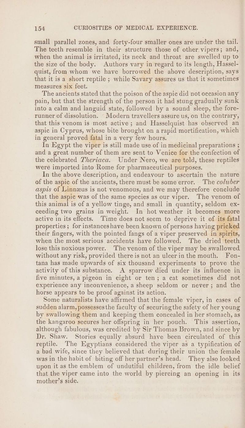 small parallel zones, and forty-four smaller ones are under the tail. The teeth resemble in their structure those of other.vipers; and, when the animal is irritated, its neck and throat are swelled up to the size of the body. Authors vary in regard to its length, Hassel- quist, from whom we have borrowed the above description, says that it is a short reptile ; while Savary assures us that it sometimes measures six feet. The ancients stated that the poison of the aspic did not occasion any pain, but that the strength of the person it had stung gradually sunk into a calm and languid state, followed by a sound sleep, the fore- runner of dissolution. - Modern travellers assure us, on the contrary, that this venom is most active; and Hasselquist has observed an aspic in Cyprus, whose bite brought on a rapid mortification, which in general proved fatal in a very few hours. In Egypt the viper is still made use of in medicinal preparations ; and a great number of them are sent to Venice for the confection of the celebrated Zheriaca. Under Nero, we are told, these reptiles were imported into Rome for pharmaceutical purposes. In the above description, and endeavour to ascertain the nature of the aspic of the ancients, there must be someerror. The coluber aspis of Linnzeus is not venomous, and we may therefore conclude that the aspic was of the same species as our viper. The venom of this animal is of a yellow tinge, and small in quantity, seldom ex- ceeding two grains in weight. In hot weather it becomes more active in its effects. Time does not seem to deprive it of its fatal properties ; for instances have been known of persons having pricked their fingers, with the pointed fangs of a viper preserved in spirits, when the most serious accidents-have followed. The dried teeth lose this noxious power. ‘The venom of the viper may be swallowed without any risk, provided there is not an ulcerin the mouth. Fon- tana has made upwards of six thousand experiments to prove the activity of this substance. A sparrow died under. its influence in five minutes, a pigeon in eight or ten; a cat sometimes did not experience any inconvenience, a sheep seldom or never; and the horse appears to be proof against its action. Some naturalists have affirmed that the female viper, in cases of sudden alarm, possesses the faculty of securing the safety of her young by swallowing them and keeping them concealed in her stomach, as the kangaroo secures her offspring in her pouch. ‘This assertion, although fabulous, was credited by Sir Thomas Brown, and since by Dr. Shaw. Stories equally absurd have been circulated of this reptile. The Egyptians considered the viper as a typification of a bad wife, since they believed that. during their union the female — was in the habit of biting off her partner’s head. They also looked upon it as the emblem of undutiful children, from the idle belief that the viper came into the world by piercing an opening in its mother’s side.